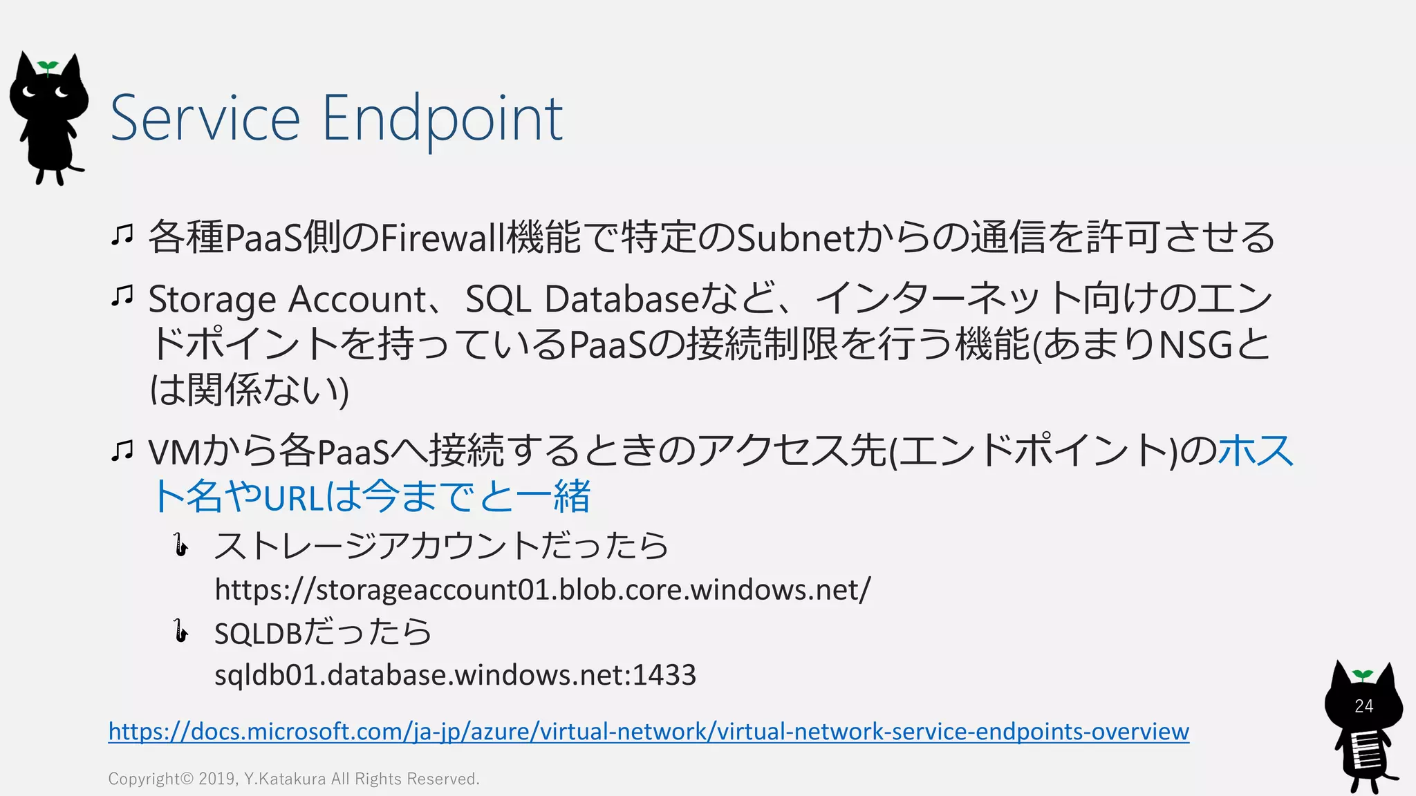 Service Endpoint
各種PaaS側のFirewall機能で特定のSubnetからの通信を許可させる
Storage Account、SQL Databaseなど、インターネット向けのエン
ドポイントを持っているPaaSの接続制限を行う機能(あまりNSGと
は関係ない)
VMから各PaaSへ接続するときのアクセス先(エンドポイント)のホス
ト名やURLは今までと一緒
ストレージアカウントだったら
https://storageaccount01.blob.core.windows.net/
SQLDBだったら
sqldb01.database.windows.net:1433
Copyright© 2019, Y.Katakura All Rights Reserved.
24
https://docs.microsoft.com/ja-jp/azure/virtual-network/virtual-network-service-endpoints-overview
 