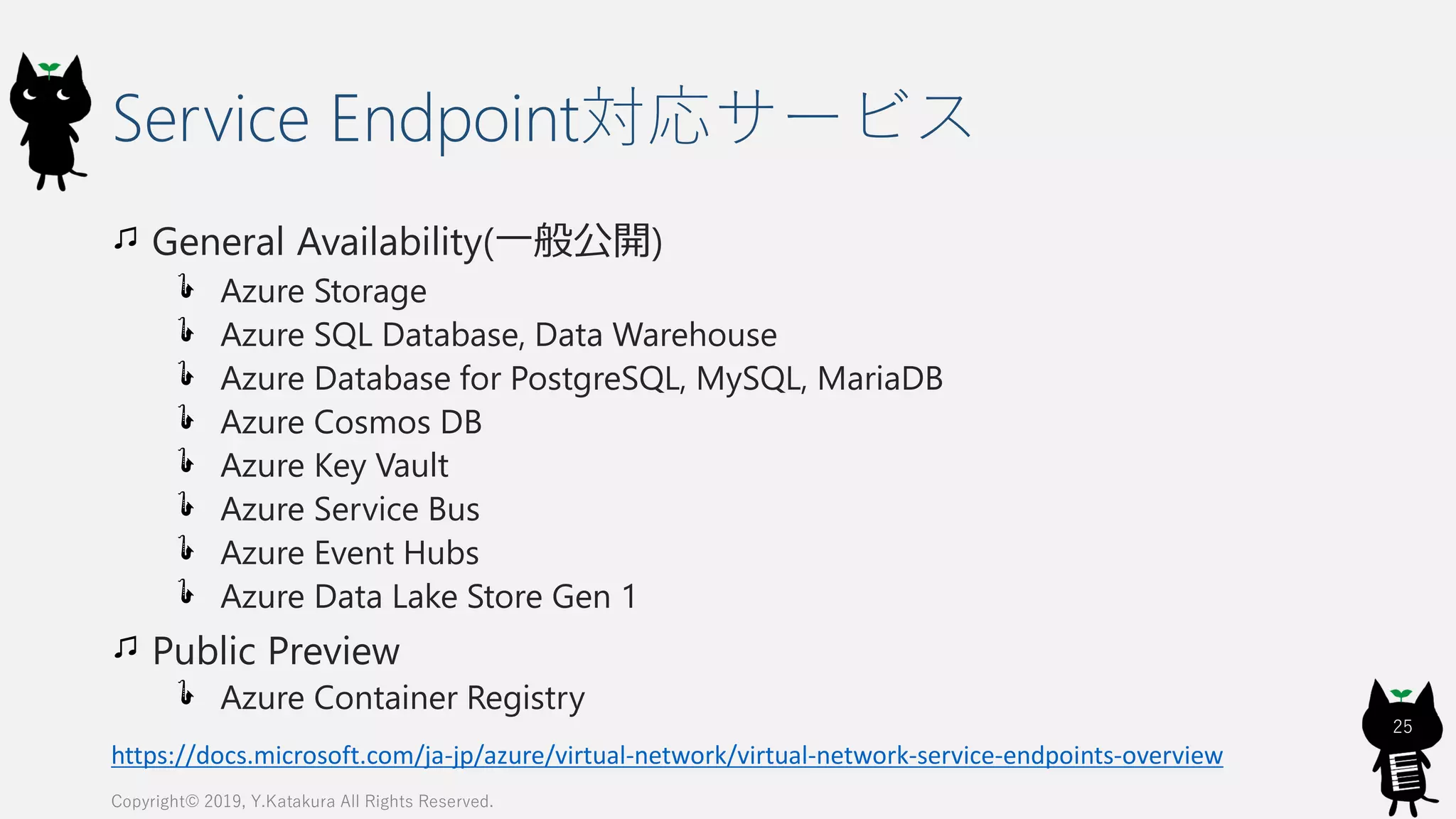 Service Endpoint対応サービス
General Availability(一般公開)
Azure Storage
Azure SQL Database, Data Warehouse
Azure Database for PostgreSQL, MySQL, MariaDB
Azure Cosmos DB
Azure Key Vault
Azure Service Bus
Azure Event Hubs
Azure Data Lake Store Gen 1
Public Preview
Azure Container Registry
Copyright© 2019, Y.Katakura All Rights Reserved.
25
https://docs.microsoft.com/ja-jp/azure/virtual-network/virtual-network-service-endpoints-overview
 