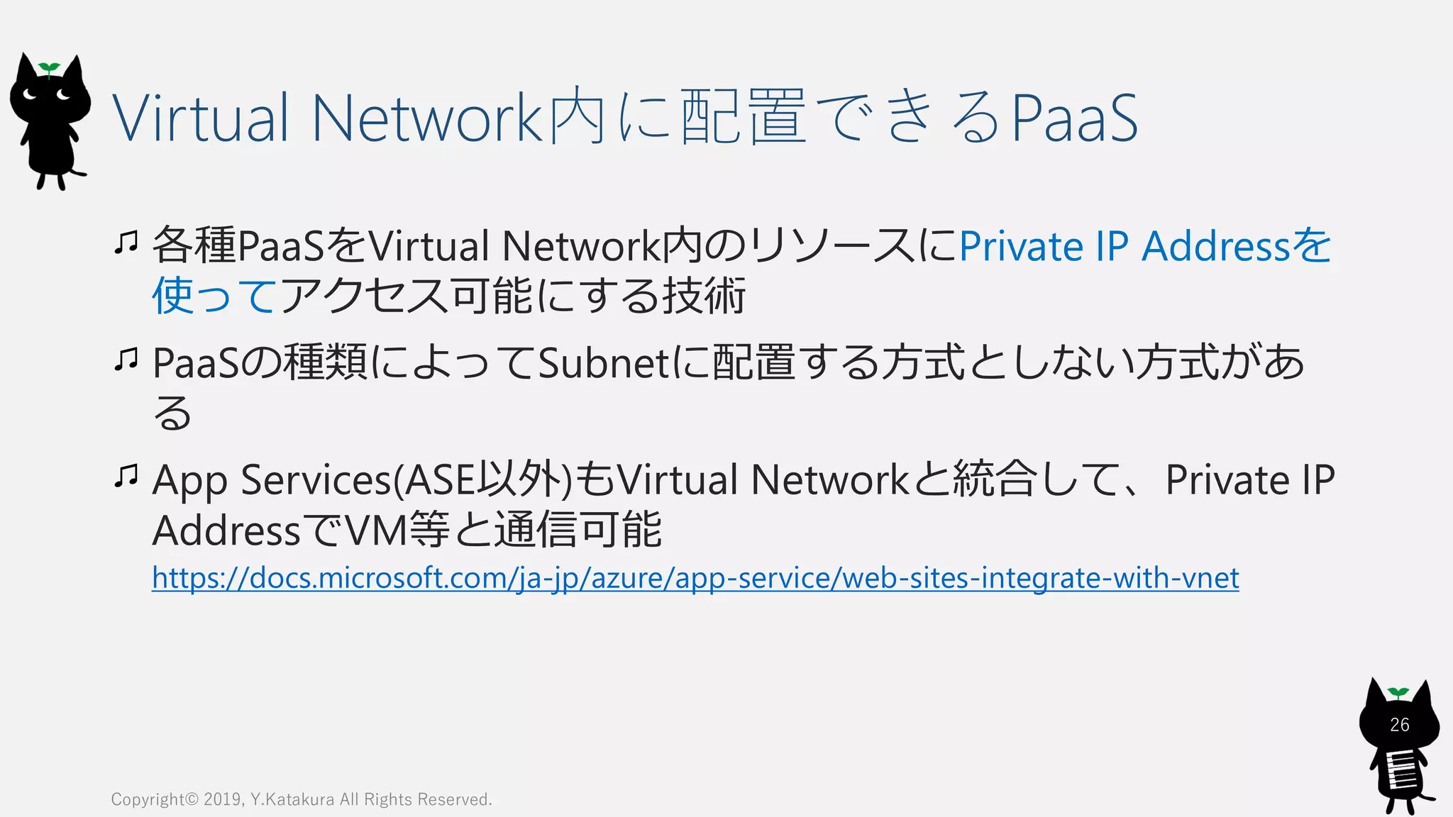 Virtual Network内に配置できるPaaS
各種PaaSをVirtual Network内のリソースにPrivate IP Addressを
使ってアクセス可能にする技術
PaaSの種類によってSubnetに配置する方式としない方式があ
る
App Services(ASE以外)もVirtual Networkと統合して、Private IP
AddressでVM等と通信可能
https://docs.microsoft.com/ja-jp/azure/app-service/web-sites-integrate-with-vnet
Copyright© 2019, Y.Katakura All Rights Reserved.
26
 