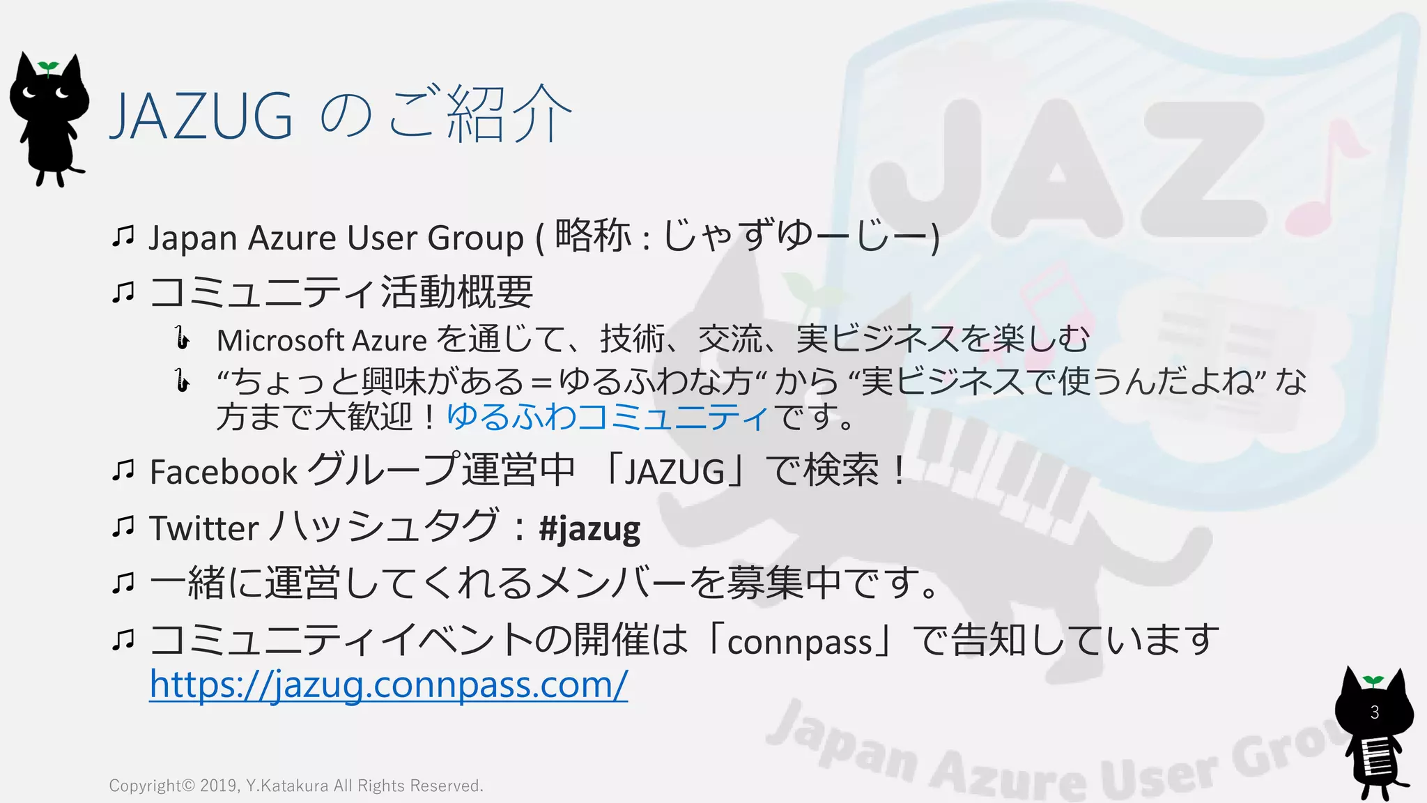 JAZUG のご紹介
Japan Azure User Group ( 略称 : じゃずゆーじー)
コミュニティ活動概要
Microsoft Azure を通じて、技術、交流、実ビジネスを楽しむ
“ちょっと興味がある＝ゆるふわな方“ から “実ビジネスで使うんだよね” な
方まで大歓迎！ゆるふわコミュニティです。
Facebook グループ運営中 「JAZUG」で検索！
Twitter ハッシュタグ：#jazug
一緒に運営してくれるメンバーを募集中です。
コミュニティイベントの開催は「connpass」で告知しています
https://jazug.connpass.com/
Copyright© 2019, Y.Katakura All Rights Reserved.
3
 
