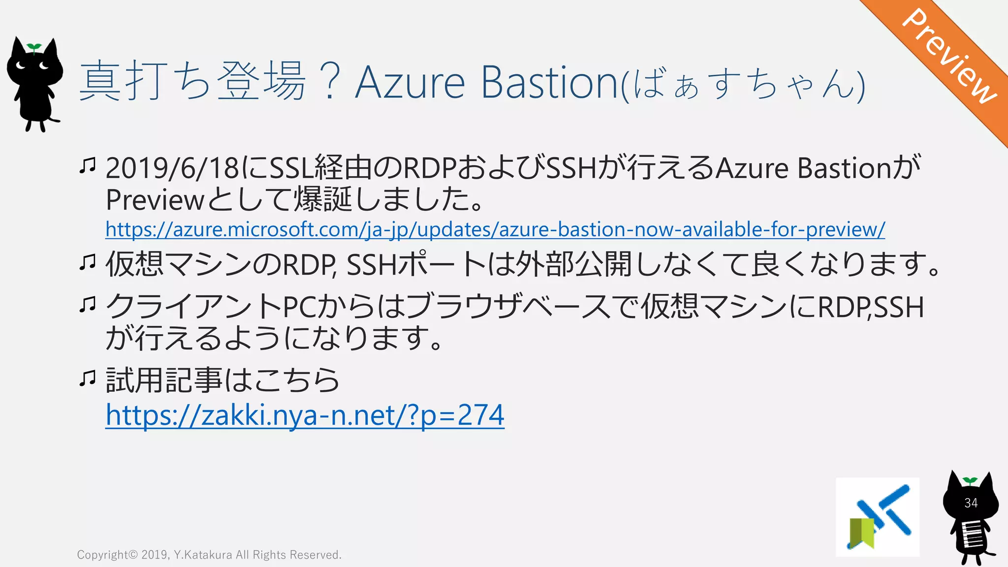 真打ち登場？Azure Bastion(ばぁすちゃん)
Copyright© 2019, Y.Katakura All Rights Reserved.
34
2019/6/18にSSL経由のRDPおよびSSHが行えるAzure Bastionが
Previewとして爆誕しました。
https://azure.microsoft.com/ja-jp/updates/azure-bastion-now-available-for-preview/
仮想マシンのRDP, SSHポートは外部公開しなくて良くなります。
クライアントPCからはブラウザベースで仮想マシンにRDP,SSH
が行えるようになります。
試用記事はこちら
https://zakki.nya-n.net/?p=274
 