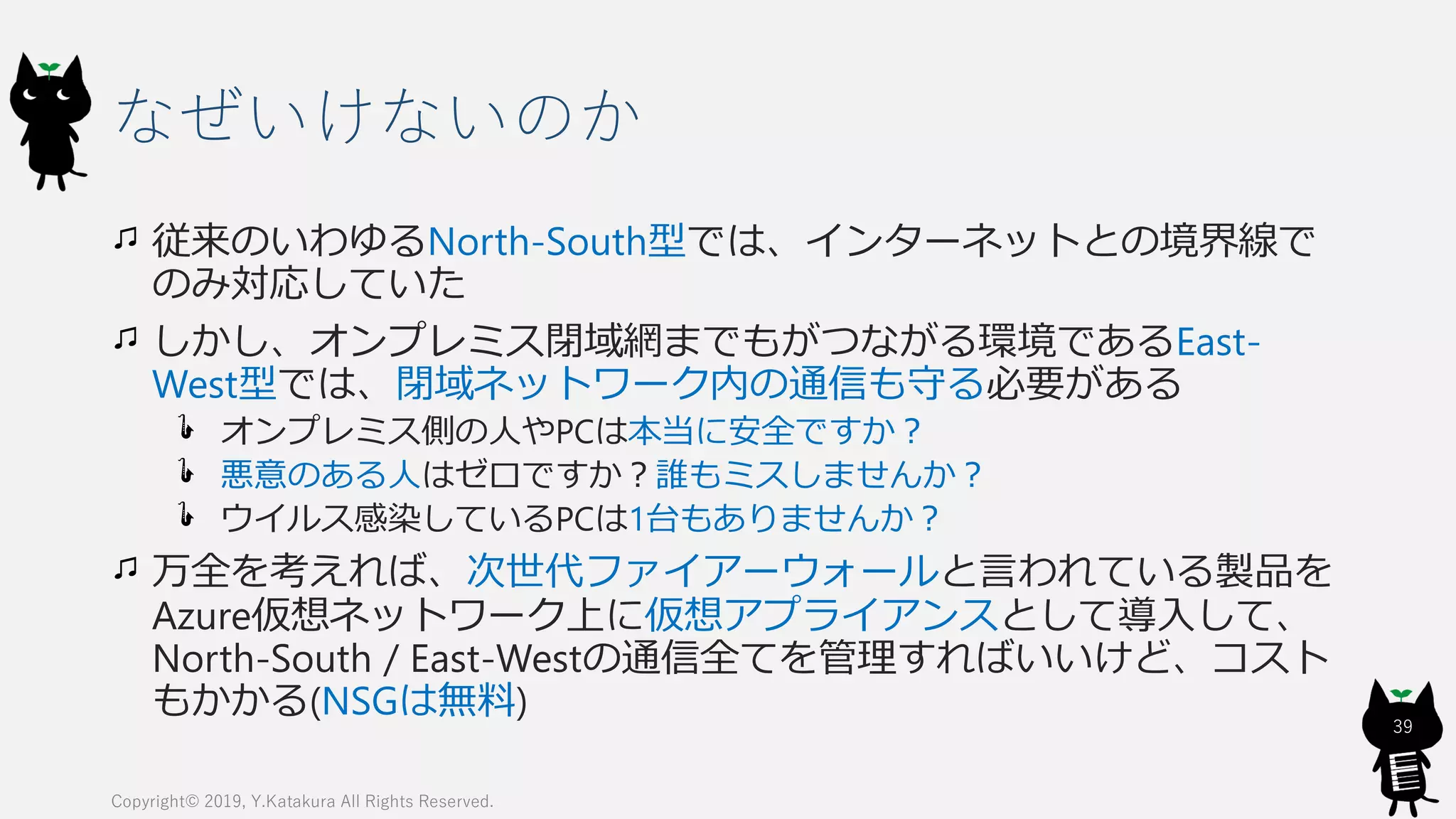 なぜいけないのか
従来のいわゆるNorth-South型では、インターネットとの境界線で
のみ対応していた
しかし、オンプレミス閉域網までもがつながる環境であるEast-
West型では、閉域ネットワーク内の通信も守る必要がある
オンプレミス側の人やPCは本当に安全ですか？
悪意のある人はゼロですか？誰もミスしませんか？
ウイルス感染しているPCは1台もありませんか？
万全を考えれば、次世代ファイアーウォールと言われている製品を
Azure仮想ネットワーク上に仮想アプライアンスとして導入して、
North-South / East-Westの通信全てを管理すればいいけど、コスト
もかかる(NSGは無料)
Copyright© 2019, Y.Katakura All Rights Reserved.
39
 