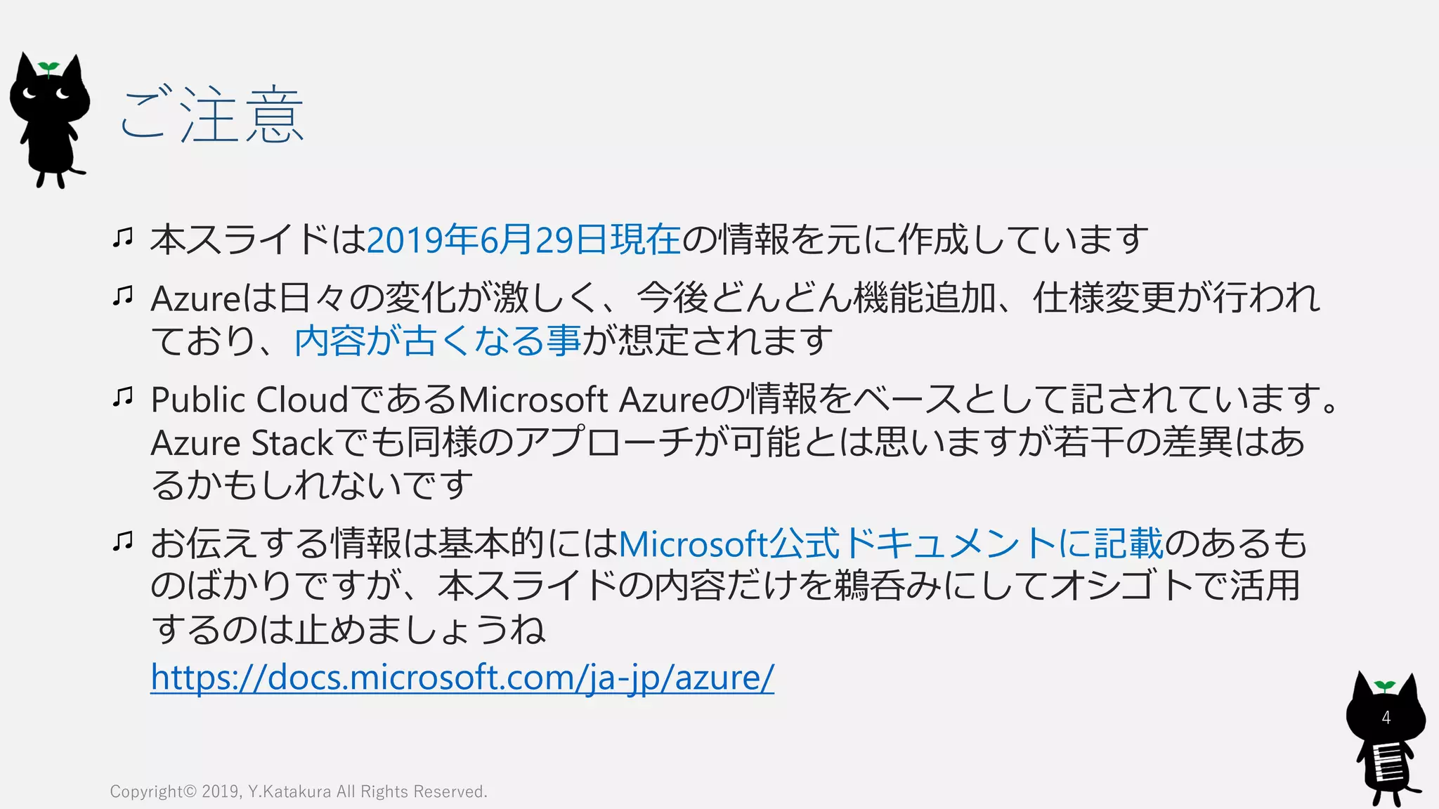 ご注意
本スライドは2019年6月29日現在の情報を元に作成しています
Azureは日々の変化が激しく、今後どんどん機能追加、仕様変更が行われ
ており、内容が古くなる事が想定されます
Public CloudであるMicrosoft Azureの情報をベースとして記されています。
Azure Stackでも同様のアプローチが可能とは思いますが若干の差異はあ
るかもしれないです
お伝えする情報は基本的にはMicrosoft公式ドキュメントに記載のあるも
のばかりですが、本スライドの内容だけを鵜呑みにしてオシゴトで活用
するのは止めましょうね
https://docs.microsoft.com/ja-jp/azure/
Copyright© 2019, Y.Katakura All Rights Reserved.
4
 