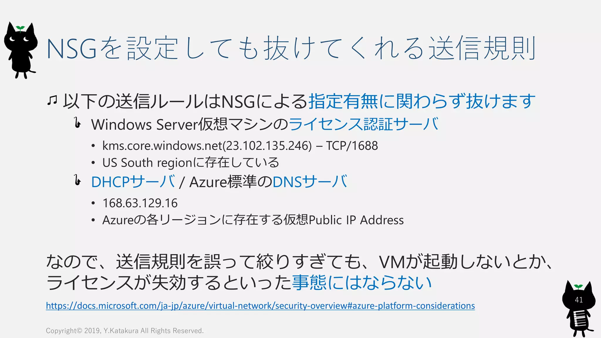 NSGを設定しても抜けてくれる送信規則
以下の送信ルールはNSGによる指定有無に関わらず抜けます
Windows Server仮想マシンのライセンス認証サーバ
• kms.core.windows.net(23.102.135.246) – TCP/1688
• US South regionに存在している
DHCPサーバ / Azure標準のDNSサーバ
• 168.63.129.16
• Azureの各リージョンに存在する仮想Public IP Address
なので、送信規則を誤って絞りすぎても、VMが起動しないとか、
ライセンスが失効するといった事態にはならない
Copyright© 2019, Y.Katakura All Rights Reserved.
41
https://docs.microsoft.com/ja-jp/azure/virtual-network/security-overview#azure-platform-considerations
 