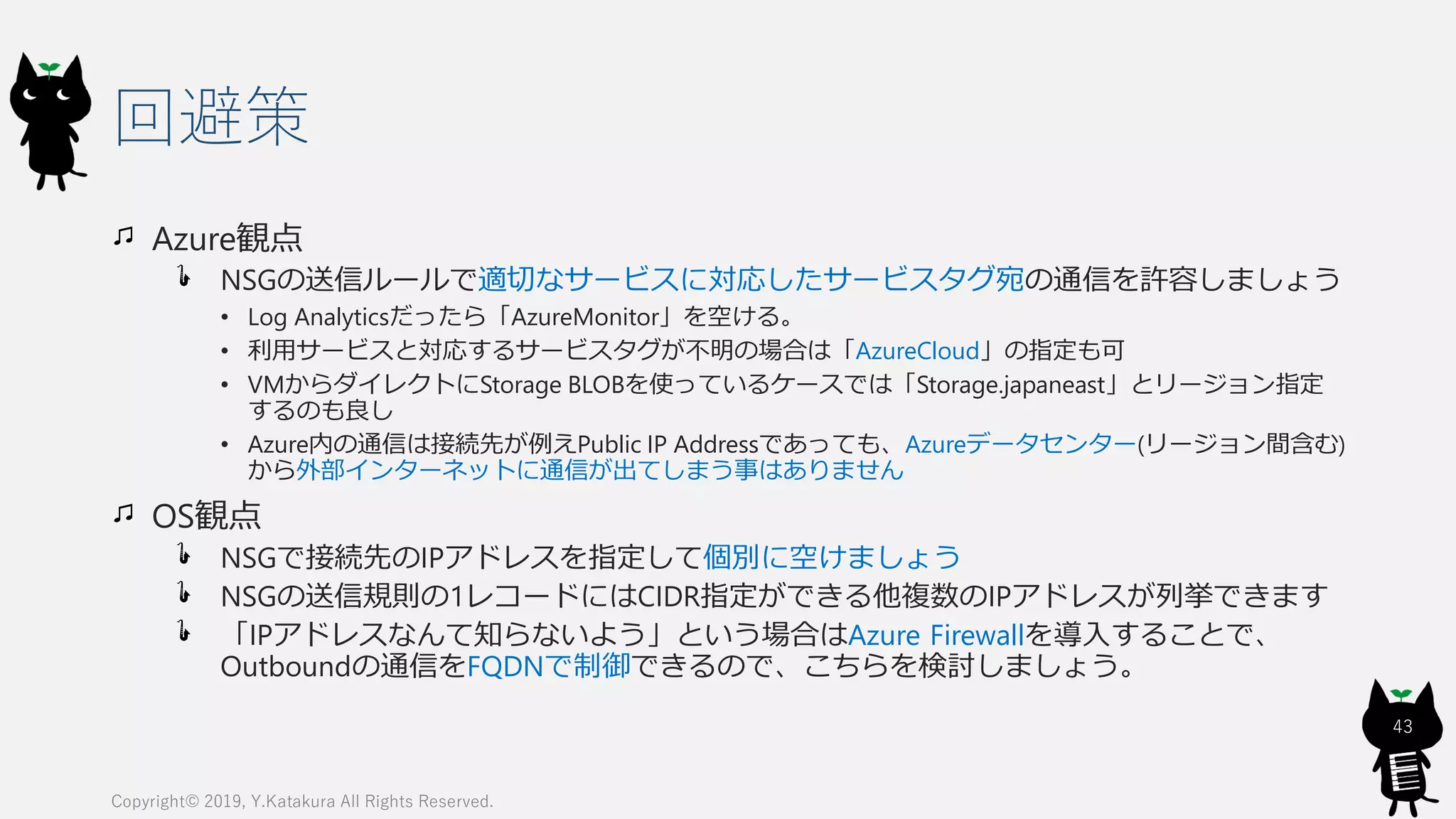 回避策
Azure観点
NSGの送信ルールで適切なサービスに対応したサービスタグ宛の通信を許容しましょう
• Log Analyticsだったら「AzureMonitor」を空ける。
• 利用サービスと対応するサービスタグが不明の場合は「AzureCloud」の指定も可
• VMからダイレクトにStorage BLOBを使っているケースでは「Storage.japaneast」とリージョン指定
するのも良し
• Azure内の通信は接続先が例えPublic IP Addressであっても、Azureデータセンター(リージョン間含む)
から外部インターネットに通信が出てしまう事はありません
OS観点
NSGで接続先のIPアドレスを指定して個別に空けましょう
NSGの送信規則の1レコードにはCIDR指定ができる他複数のIPアドレスが列挙できます
「IPアドレスなんて知らないよう」という場合はAzure Firewallを導入することで、
Outboundの通信をFQDNで制御できるので、こちらを検討しましょう。
Copyright© 2019, Y.Katakura All Rights Reserved.
43
 