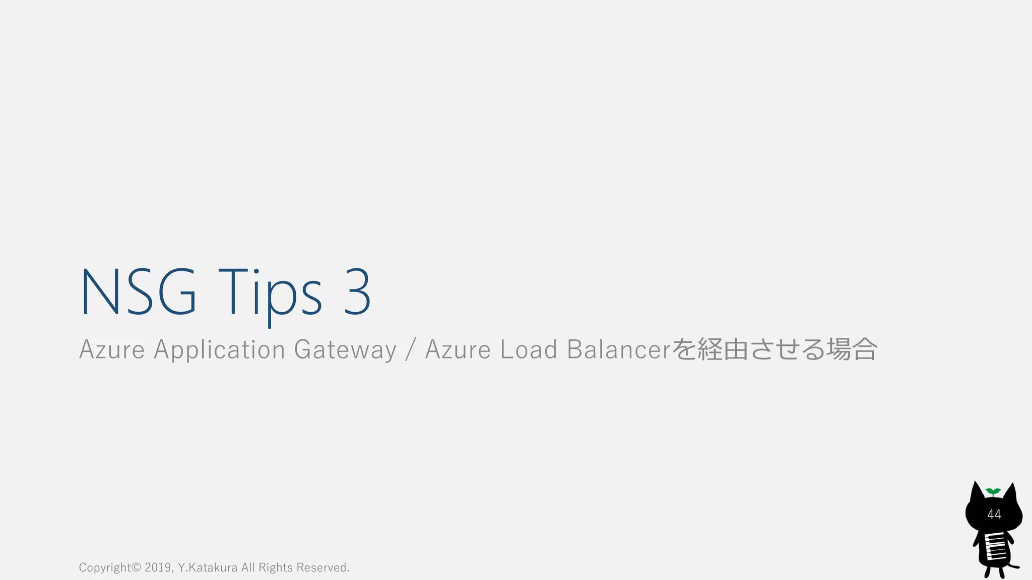 NSG Tips 3
Azure Application Gateway / Azure Load Balancerを経由させる場合
Copyright© 2019, Y.Katakura All Rights Reserved.
44
 