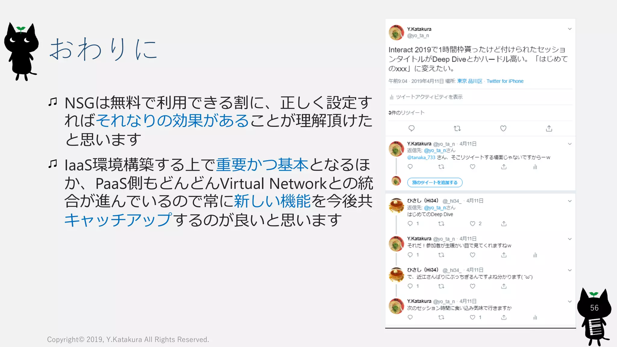 おわりに
NSGは無料で利用できる割に、正しく設定す
ればそれなりの効果があることが理解頂けた
と思います
IaaS環境構築する上で重要かつ基本となるほ
か、PaaS側もどんどんVirtual Networkとの統
合が進んでいるので常に新しい機能を今後共
キャッチアップするのが良いと思います
Copyright© 2019, Y.Katakura All Rights Reserved.
56
 