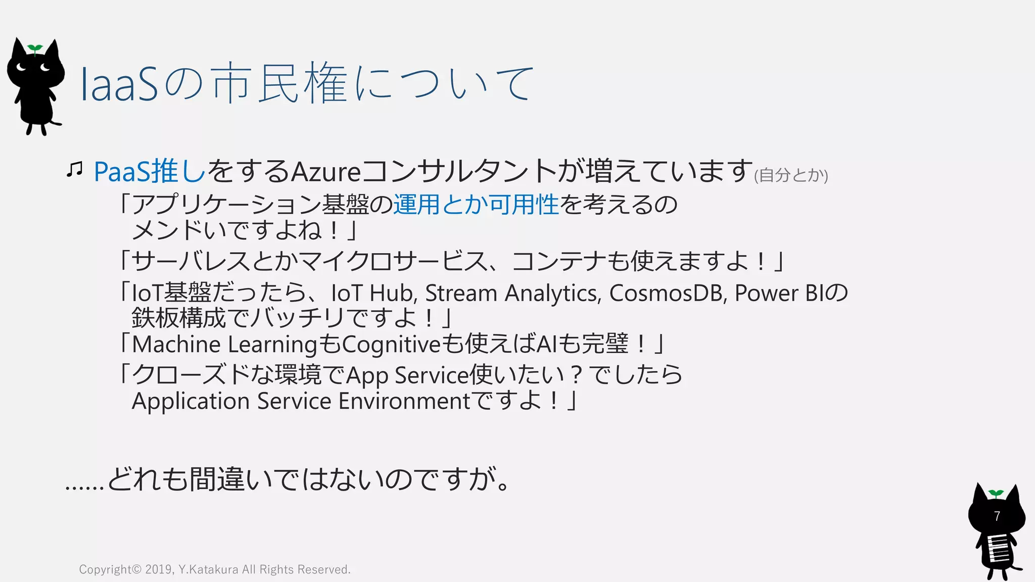IaaSの市民権について
PaaS推しをするAzureコンサルタントが増えています(自分とか)
「アプリケーション基盤の運用とか可用性を考えるの
メンドいですよね！」
「サーバレスとかマイクロサービス、コンテナも使えますよ！」
「IoT基盤だったら、IoT Hub, Stream Analytics, CosmosDB, Power BIの
鉄板構成でバッチリですよ！」
「Machine LearningもCognitiveも使えばAIも完璧！」
「クローズドな環境でApp Service使いたい？でしたら
Application Service Environmentですよ！」
……どれも間違いではないのですが。
Copyright© 2019, Y.Katakura All Rights Reserved.
7
 