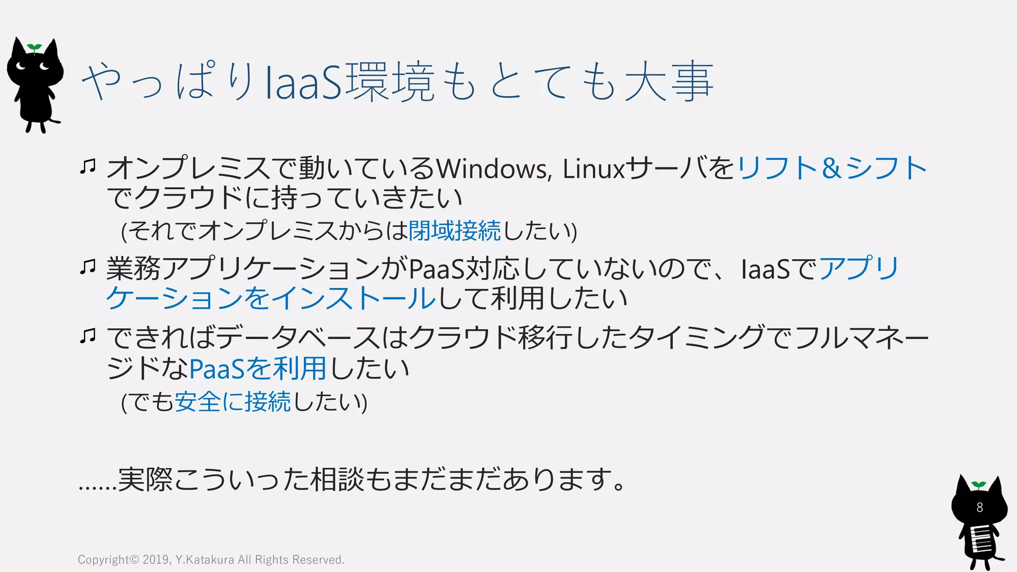 やっぱりIaaS環境もとても大事
オンプレミスで動いているWindows, Linuxサーバをリフト＆シフト
でクラウドに持っていきたい
(それでオンプレミスからは閉域接続したい)
業務アプリケーションがPaaS対応していないので、IaaSでアプリ
ケーションをインストールして利用したい
できればデータベースはクラウド移行したタイミングでフルマネー
ジドなPaaSを利用したい
(でも安全に接続したい)
……実際こういった相談もまだまだあります。
Copyright© 2019, Y.Katakura All Rights Reserved.
8
 