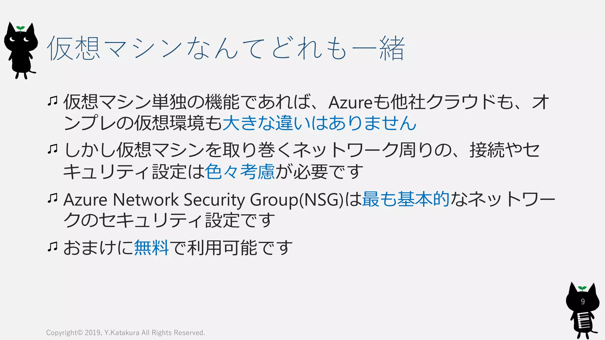 仮想マシンなんてどれも一緒
仮想マシン単独の機能であれば、Azureも他社クラウドも、オ
ンプレの仮想環境も大きな違いはありません
しかし仮想マシンを取り巻くネットワーク周りの、接続やセ
キュリティ設定は色々考慮が必要です
Azure Network Security Group(NSG)は最も基本的なネットワー
クのセキュリティ設定です
おまけに無料で利用可能です
Copyright© 2019, Y.Katakura All Rights Reserved.
9
 