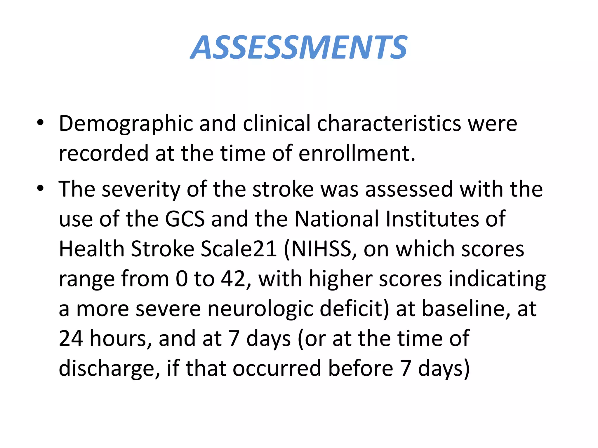 ASSESSMENTS
• Demographic and clinical characteristics were
recorded at the time of enrollment.
• The severity of the stroke was assessed with the
use of the GCS and the National Institutes of
Health Stroke Scale21 (NIHSS, on which scores
range from 0 to 42, with higher scores indicating
a more severe neurologic deficit) at baseline, at
24 hours, and at 7 days (or at the time of
discharge, if that occurred before 7 days)
 