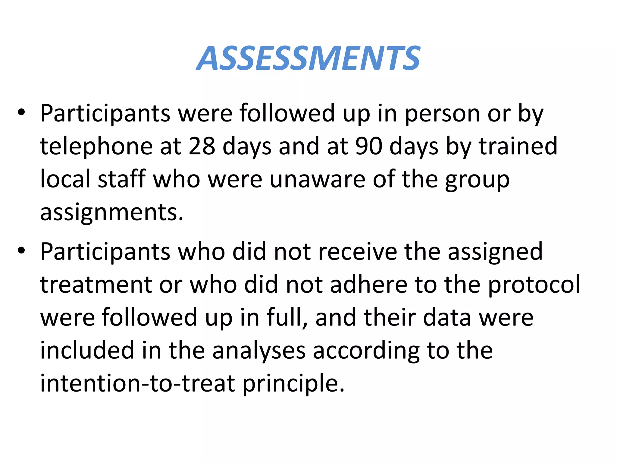 ASSESSMENTS
• Participants were followed up in person or by
telephone at 28 days and at 90 days by trained
local staff who were unaware of the group
assignments.
• Participants who did not receive the assigned
treatment or who did not adhere to the protocol
were followed up in full, and their data were
included in the analyses according to the
intention-to-treat principle.
 