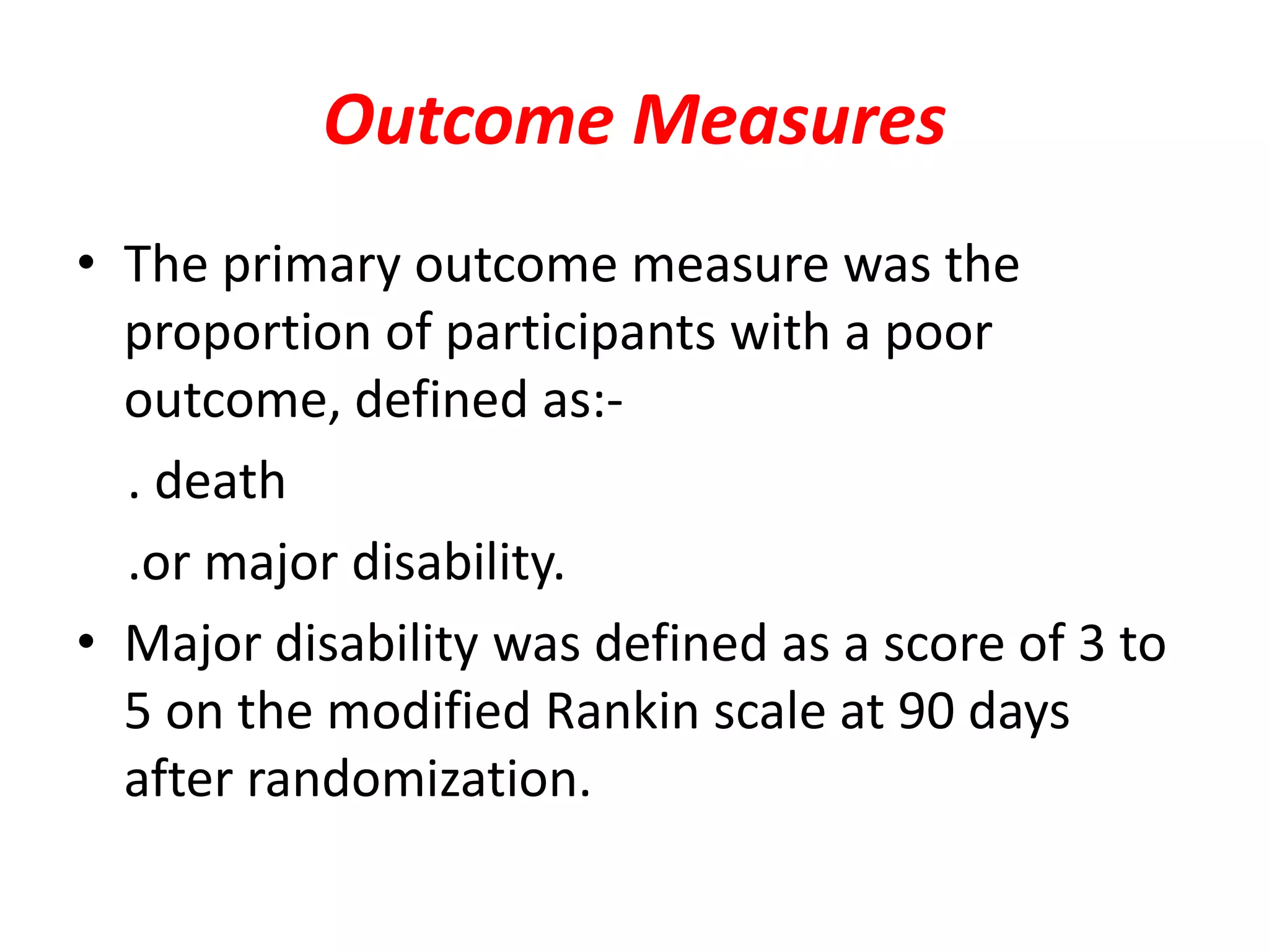 Outcome Measures
• The primary outcome measure was the
proportion of participants with a poor
outcome, defined as:-
. death
.or major disability.
• Major disability was defined as a score of 3 to
5 on the modified Rankin scale at 90 days
after randomization.
 