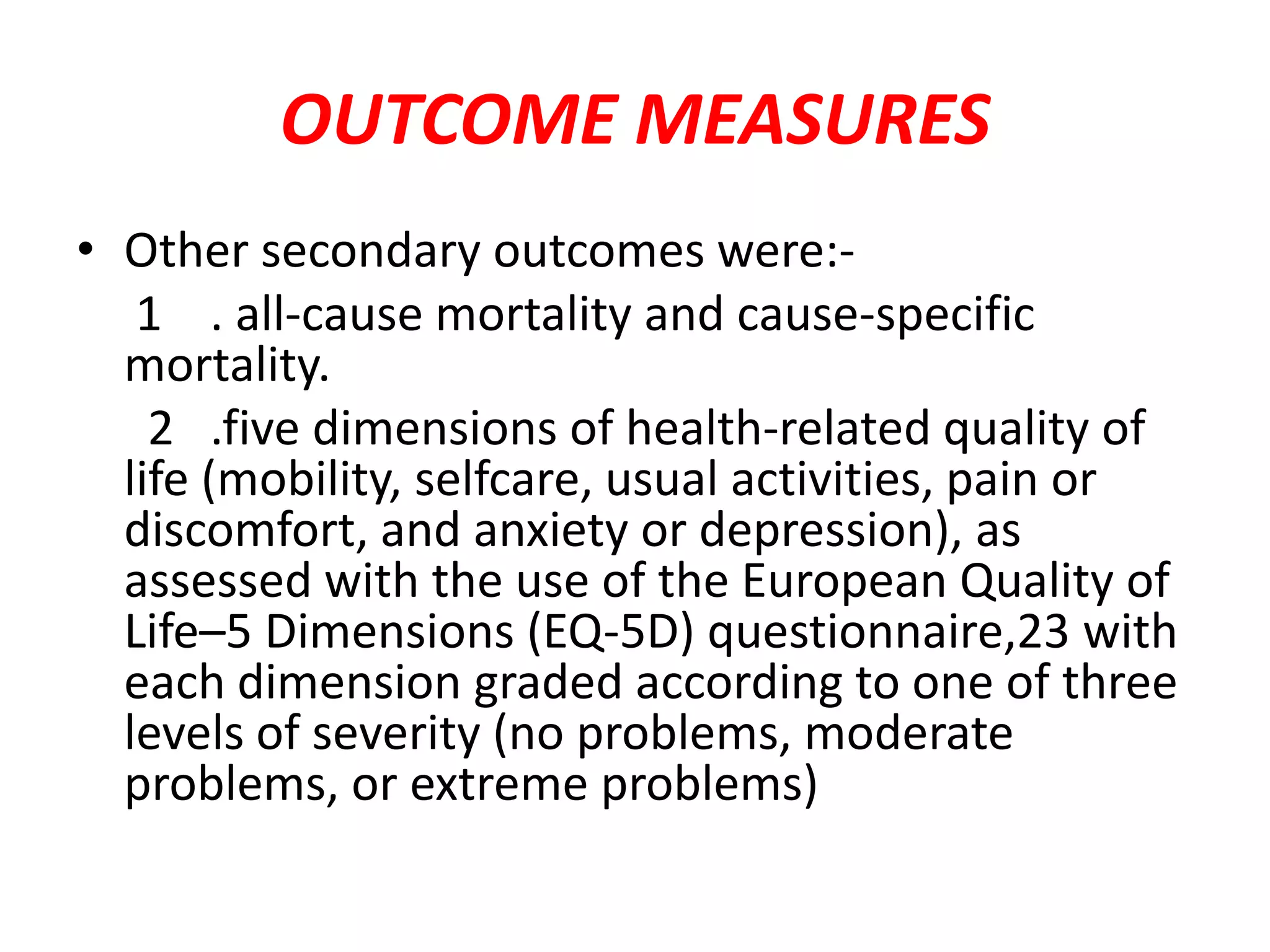 OUTCOME MEASURES
• Other secondary outcomes were:-
1 . all-cause mortality and cause-specific
mortality.
2 .five dimensions of health-related quality of
life (mobility, selfcare, usual activities, pain or
discomfort, and anxiety or depression), as
assessed with the use of the European Quality of
Life–5 Dimensions (EQ-5D) questionnaire,23 with
each dimension graded according to one of three
levels of severity (no problems, moderate
problems, or extreme problems)
 