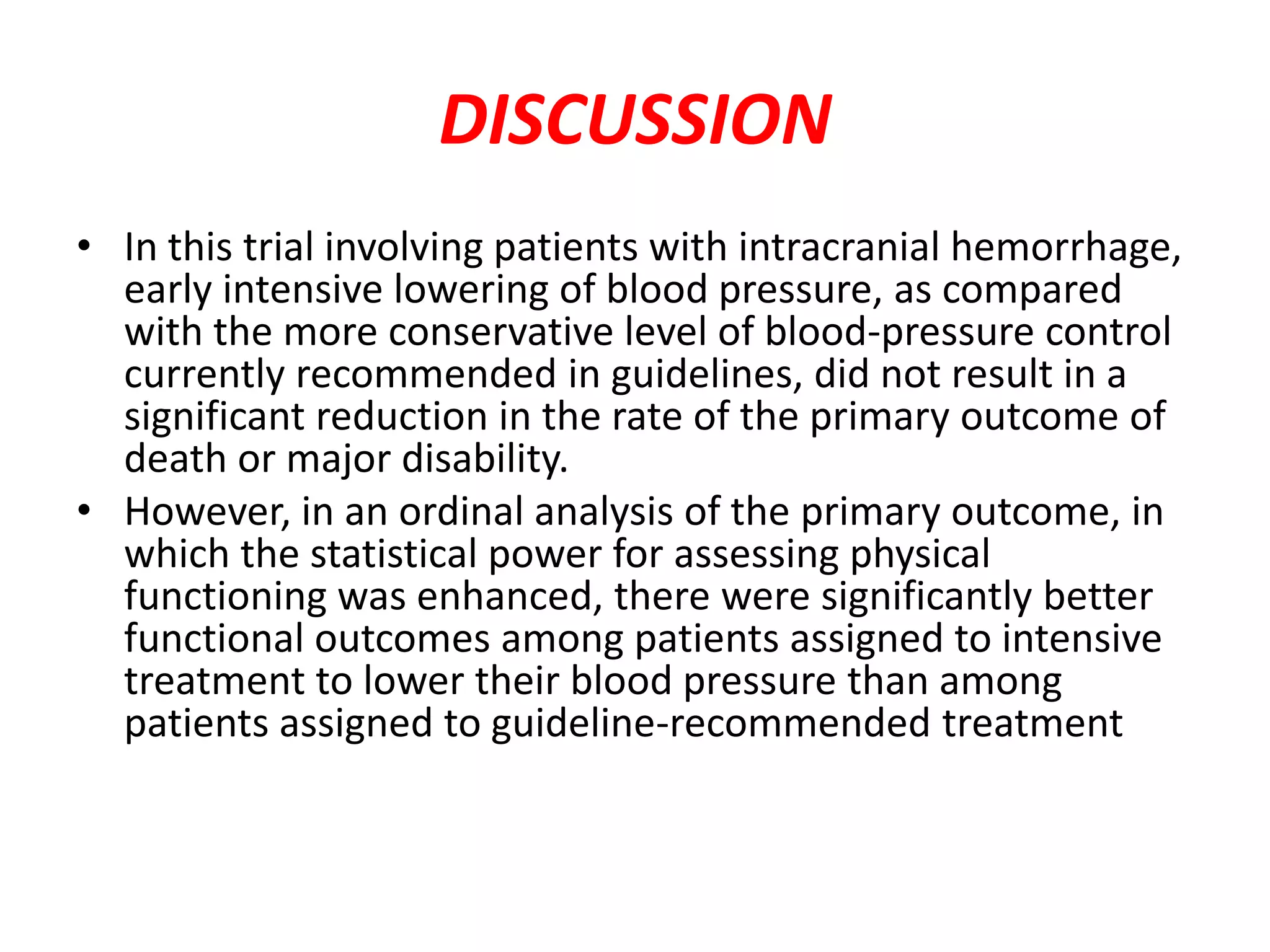 DISCUSSION
• In this trial involving patients with intracranial hemorrhage,
early intensive lowering of blood pressure, as compared
with the more conservative level of blood-pressure control
currently recommended in guidelines, did not result in a
significant reduction in the rate of the primary outcome of
death or major disability.
• However, in an ordinal analysis of the primary outcome, in
which the statistical power for assessing physical
functioning was enhanced, there were significantly better
functional outcomes among patients assigned to intensive
treatment to lower their blood pressure than among
patients assigned to guideline-recommended treatment
 