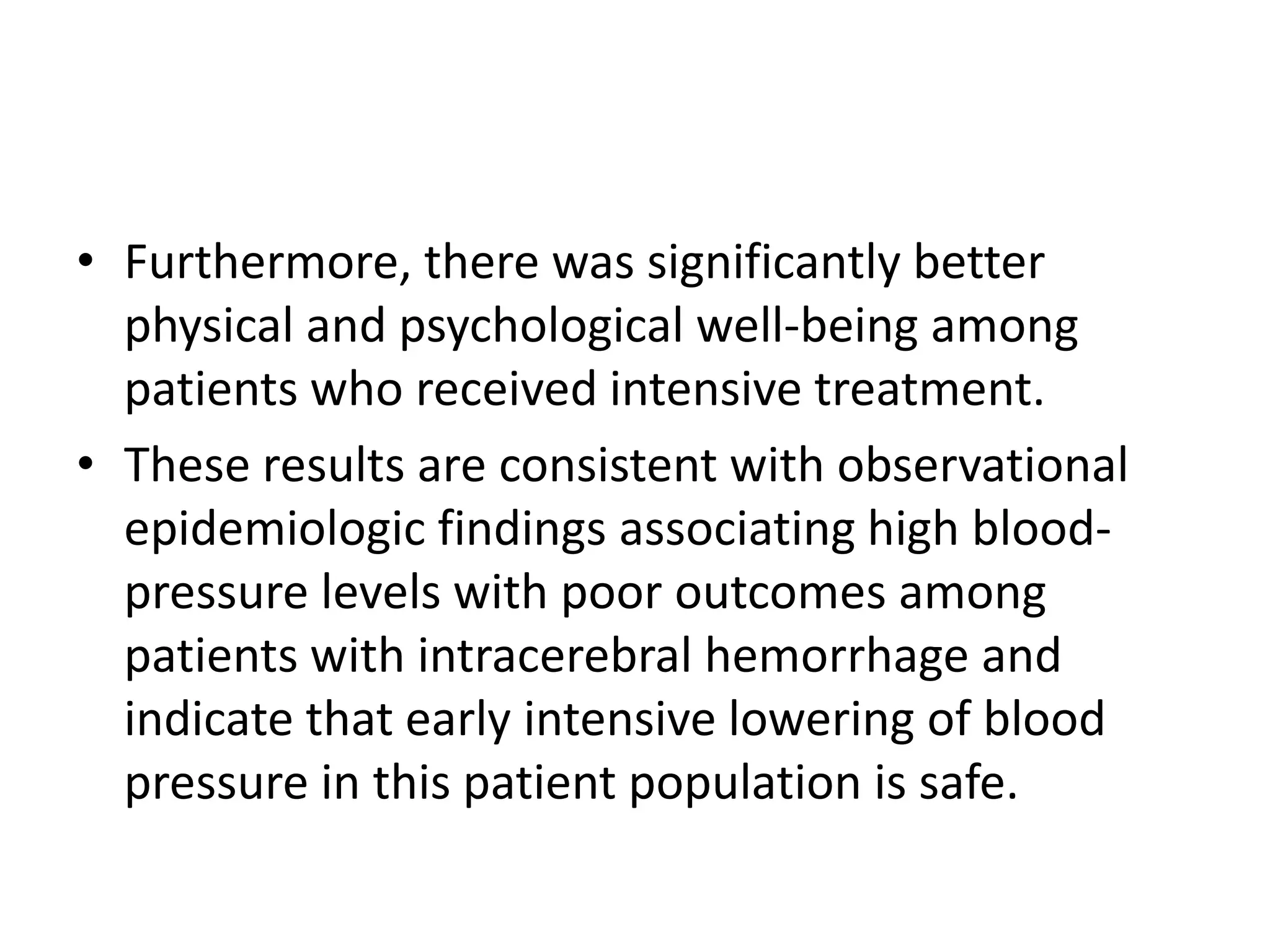 • Furthermore, there was significantly better
physical and psychological well-being among
patients who received intensive treatment.
• These results are consistent with observational
epidemiologic findings associating high blood-
pressure levels with poor outcomes among
patients with intracerebral hemorrhage and
indicate that early intensive lowering of blood
pressure in this patient population is safe.
 