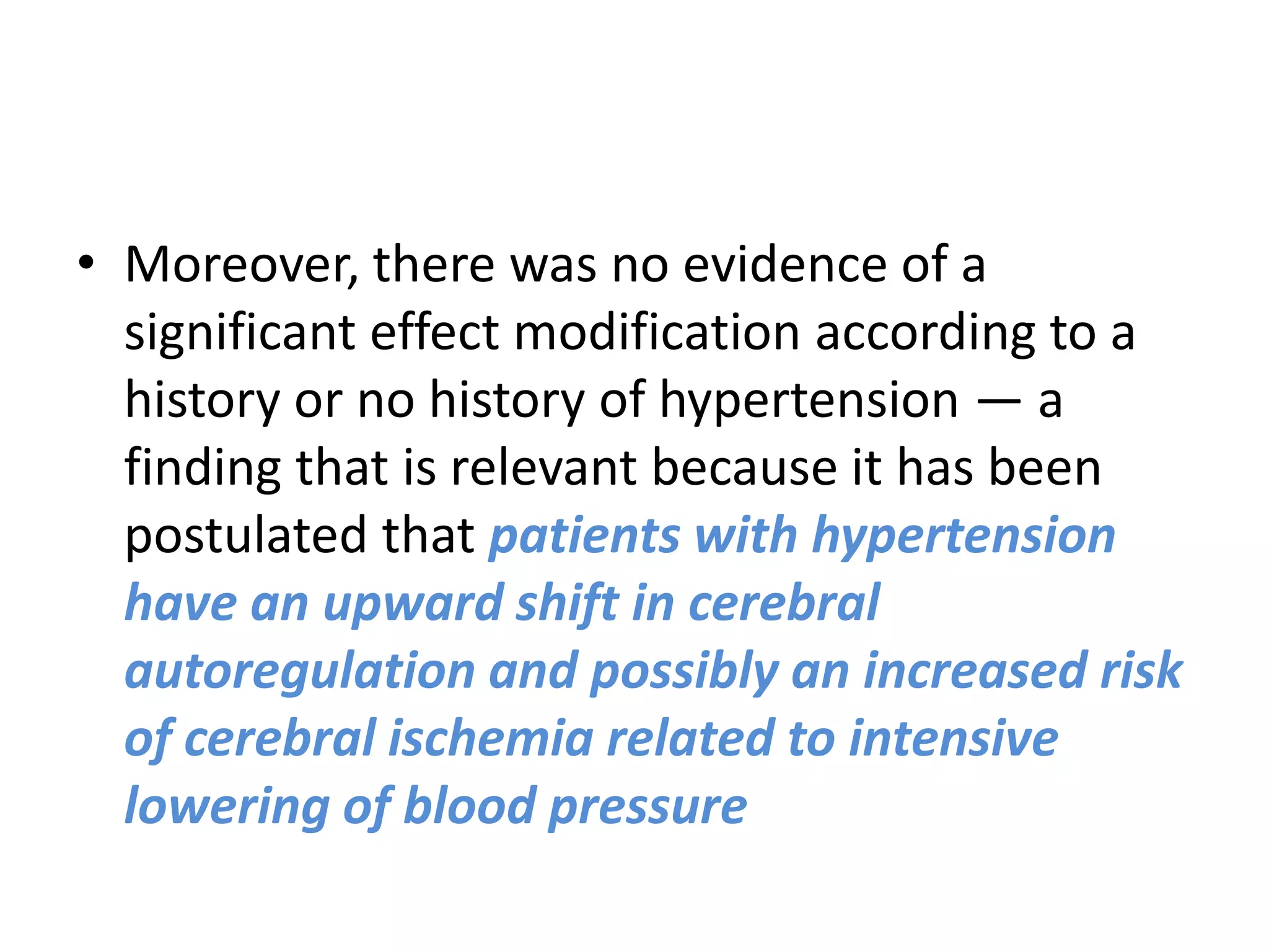 • Moreover, there was no evidence of a
significant effect modification according to a
history or no history of hypertension — a
finding that is relevant because it has been
postulated that patients with hypertension
have an upward shift in cerebral
autoregulation and possibly an increased risk
of cerebral ischemia related to intensive
lowering of blood pressure
 