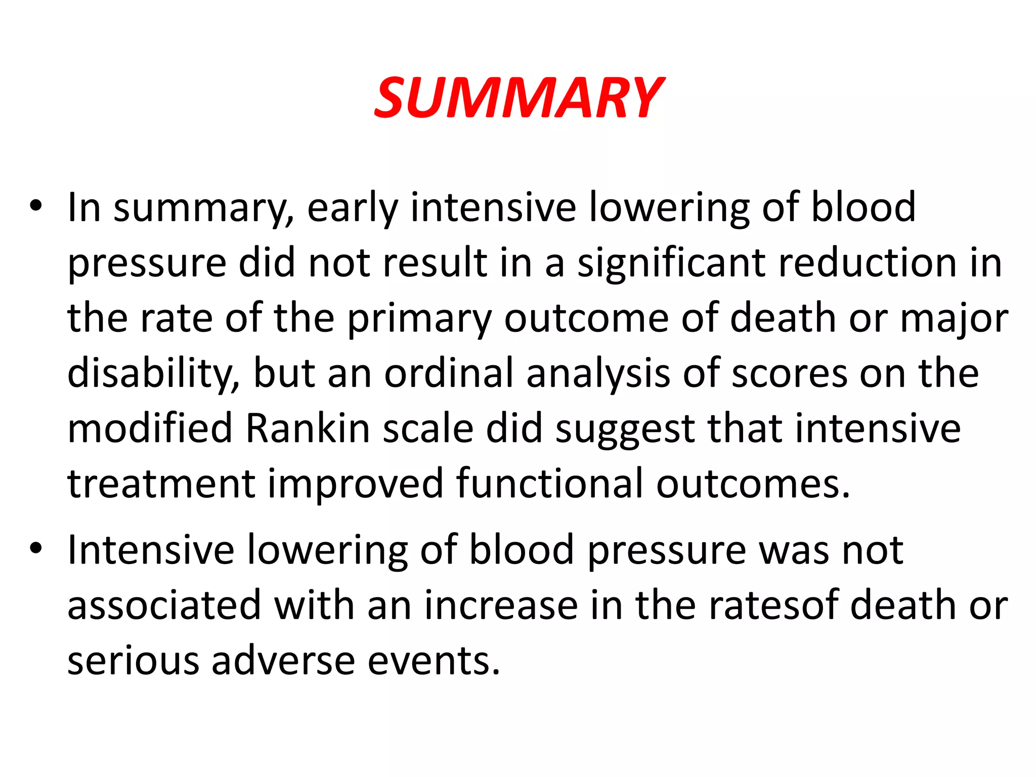 SUMMARY
• In summary, early intensive lowering of blood
pressure did not result in a significant reduction in
the rate of the primary outcome of death or major
disability, but an ordinal analysis of scores on the
modified Rankin scale did suggest that intensive
treatment improved functional outcomes.
• Intensive lowering of blood pressure was not
associated with an increase in the ratesof death or
serious adverse events.
 