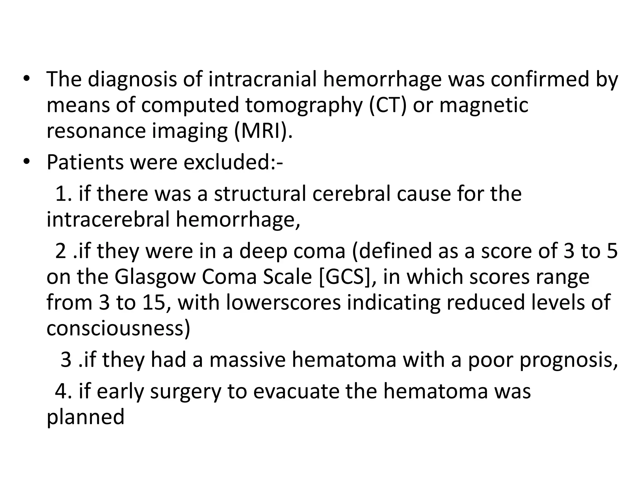 • The diagnosis of intracranial hemorrhage was confirmed by
means of computed tomography (CT) or magnetic
resonance imaging (MRI).
• Patients were excluded:-
1. if there was a structural cerebral cause for the
intracerebral hemorrhage,
2 .if they were in a deep coma (defined as a score of 3 to 5
on the Glasgow Coma Scale [GCS], in which scores range
from 3 to 15, with lowerscores indicating reduced levels of
consciousness)
3 .if they had a massive hematoma with a poor prognosis,
4. if early surgery to evacuate the hematoma was
planned
 