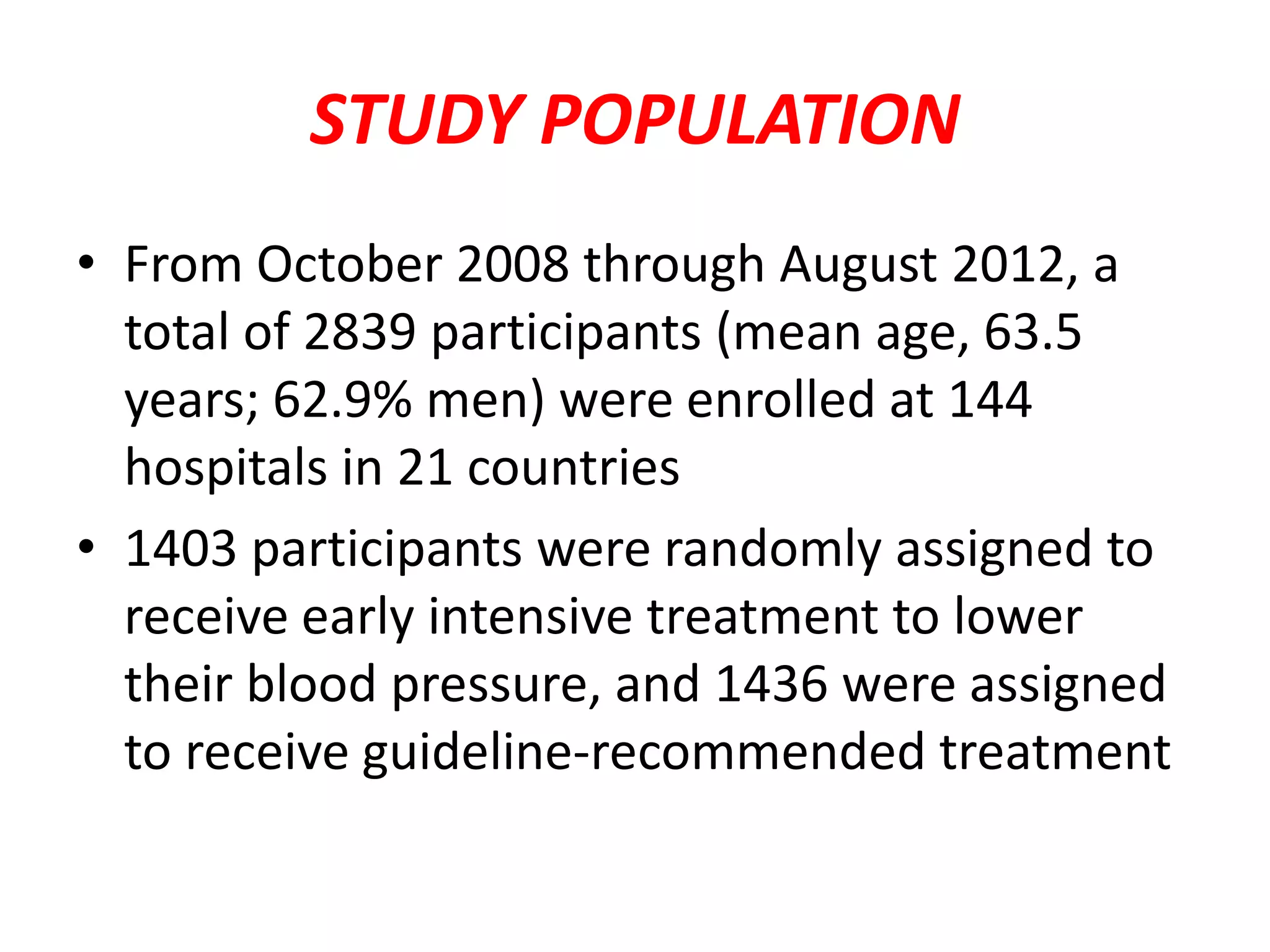 STUDY POPULATION
• From October 2008 through August 2012, a
total of 2839 participants (mean age, 63.5
years; 62.9% men) were enrolled at 144
hospitals in 21 countries
• 1403 participants were randomly assigned to
receive early intensive treatment to lower
their blood pressure, and 1436 were assigned
to receive guideline-recommended treatment
 