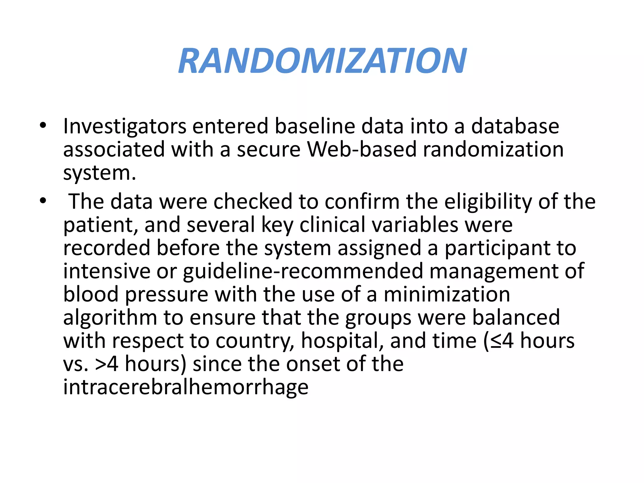 RANDOMIZATION
• Investigators entered baseline data into a database
associated with a secure Web-based randomization
system.
• The data were checked to confirm the eligibility of the
patient, and several key clinical variables were
recorded before the system assigned a participant to
intensive or guideline-recommended management of
blood pressure with the use of a minimization
algorithm to ensure that the groups were balanced
with respect to country, hospital, and time (≤4 hours
vs. >4 hours) since the onset of the
intracerebralhemorrhage
 