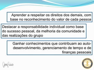 Aprender a respeitar os direitos dos demais, com
base no reconhecimento do valor de cada pessoa
Destacar a responsabilidade individual como base
do sucesso pessoal, da melhoria da comunidade e
das realizações do grupo
Ganhar conhecimentos que contribuam ao auto-
desenvolvimento, gerenciamento de tempo e de
finanças pessoais
 