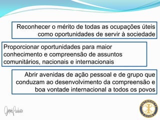 Reconhecer o mérito de todas as ocupações úteis
como oportunidades de servir à sociedade
Proporcionar oportunidades para maior
conhecimento e compreensão de assuntos
comunitários, nacionais e internacionais
Abrir avenidas de ação pessoal e de grupo que
conduzam ao desenvolvimento da compreensão e
boa vontade internacional a todos os povos
 