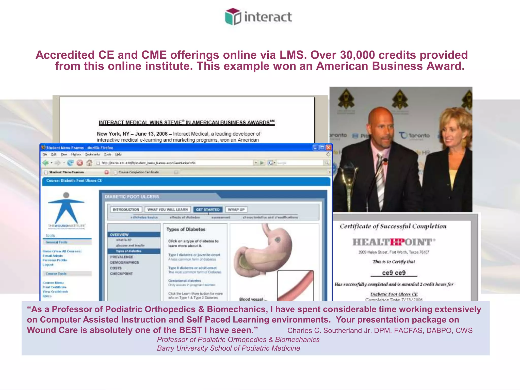 Accredited CE and CME offerings online via LMS. Over 30,000 credits provided
     from this online institute. This example won an American Business Award.




“As a Professor of Podiatric Orthopedics & Biomechanics, I have spent considerable time working extensively
on Computer Assisted Instruction and Self Paced Learning environments. Your presentation package on
Wound Care is absolutely one of the BEST I have seen.”       Charles C. Southerland Jr. DPM, FACFAS, DABPO, CWS
                               Professor of Podiatric Orthopedics & Biomechanics
                               Barry University School of Podiatric Medicine
 