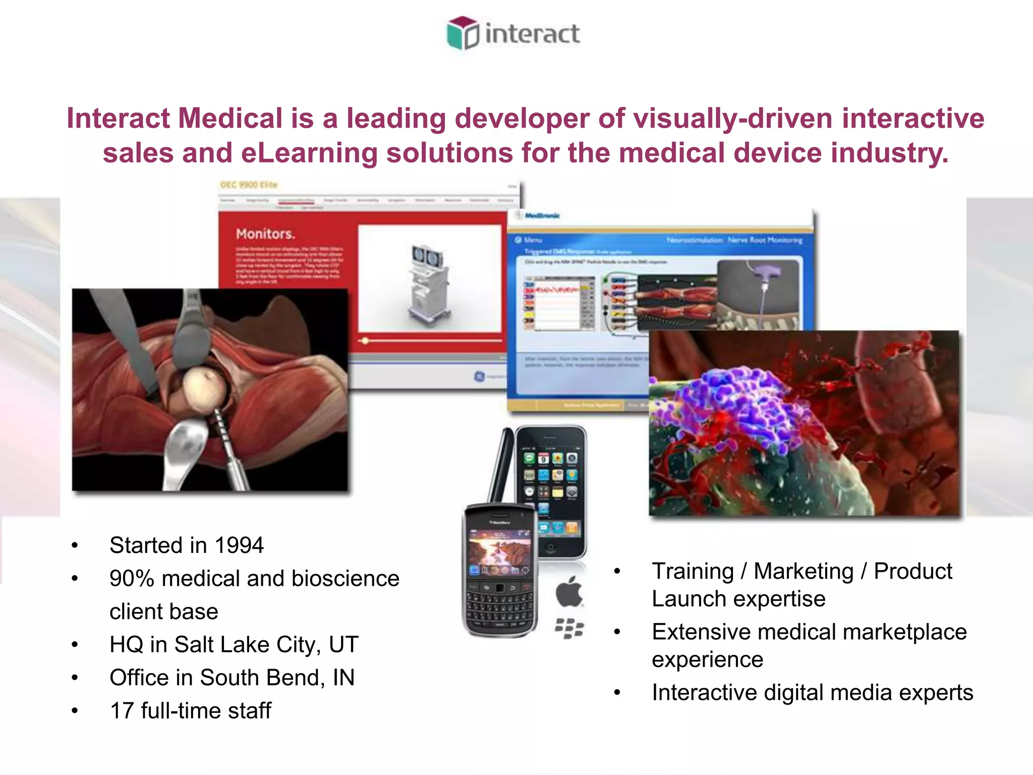 Interact Medical is a leading developer of visually-driven interactive
   sales and eLearning solutions for the medical device industry.




•   Started in 1994
•   90% medical and bioscience           •   Training / Marketing / Product
                                             Launch expertise
    client base
                                         •   Extensive medical marketplace
•   HQ in Salt Lake City, UT
                                             experience
•   Office in South Bend, IN
                                         •   Interactive digital media experts
•   17 full-time staff
 