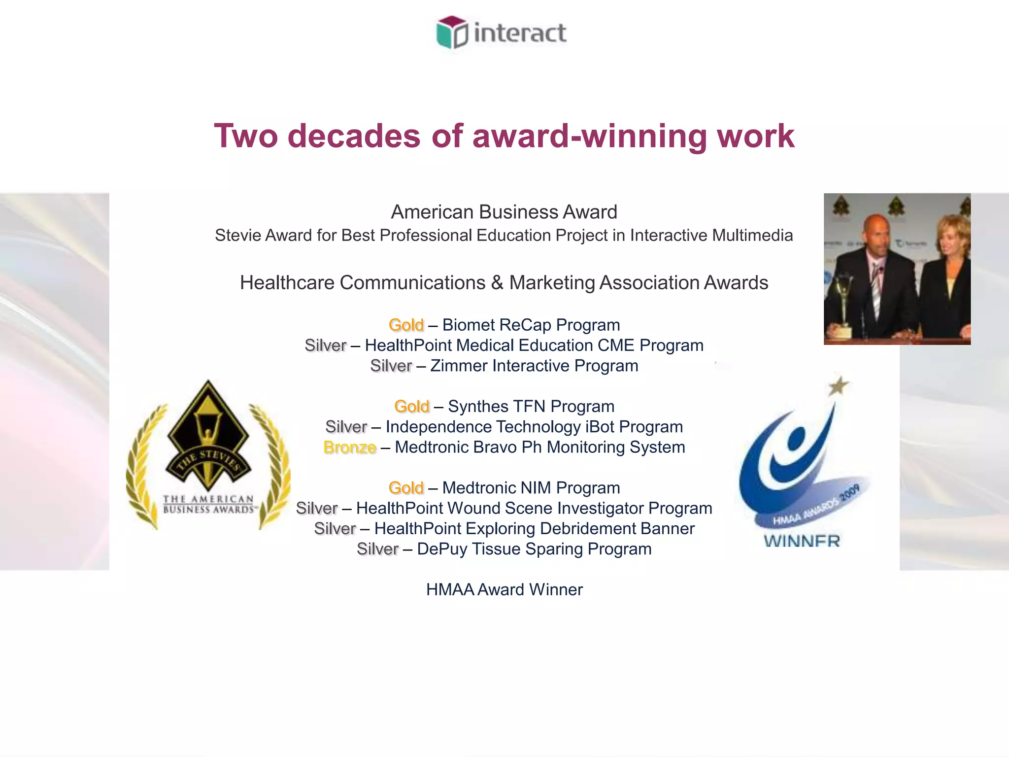 Two decades of award-winning work

                       American Business Award
Stevie Award for Best Professional Education Project in Interactive Multimedia

   Healthcare Communications & Marketing Association Awards

                        Gold – Biomet ReCap Program
            Silver – HealthPoint Medical Education CME Program
                     Silver – Zimmer Interactive Program

                        Gold – Synthes TFN Program
              Silver – Independence Technology iBot Program
              Bronze – Medtronic Bravo Ph Monitoring System

                        Gold – Medtronic NIM Program
          Silver – HealthPoint Wound Scene Investigator Program
             Silver – HealthPoint Exploring Debridement Banner
                   Silver – DePuy Tissue Sparing Program

                            HMAA Award Winner
 