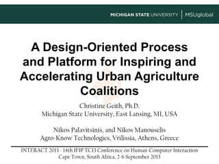 A Design-Oriented Process
and Platform for Inspiring and
Accelerating Urban Agriculture
Coalitions
Christine Geith, Ph.D.
Michigan State University, East Lansing, MI, USA
Nikos Palavitsinis, and Nikos Manouselis
Agro-Know Technologies, Vrilissia, Athens, Greece
INTERACT 2013 - 14th IFIP TC13 Conference on Human-Computer Interaction
Cape Town, South Africa, 2-6 September 2013
 