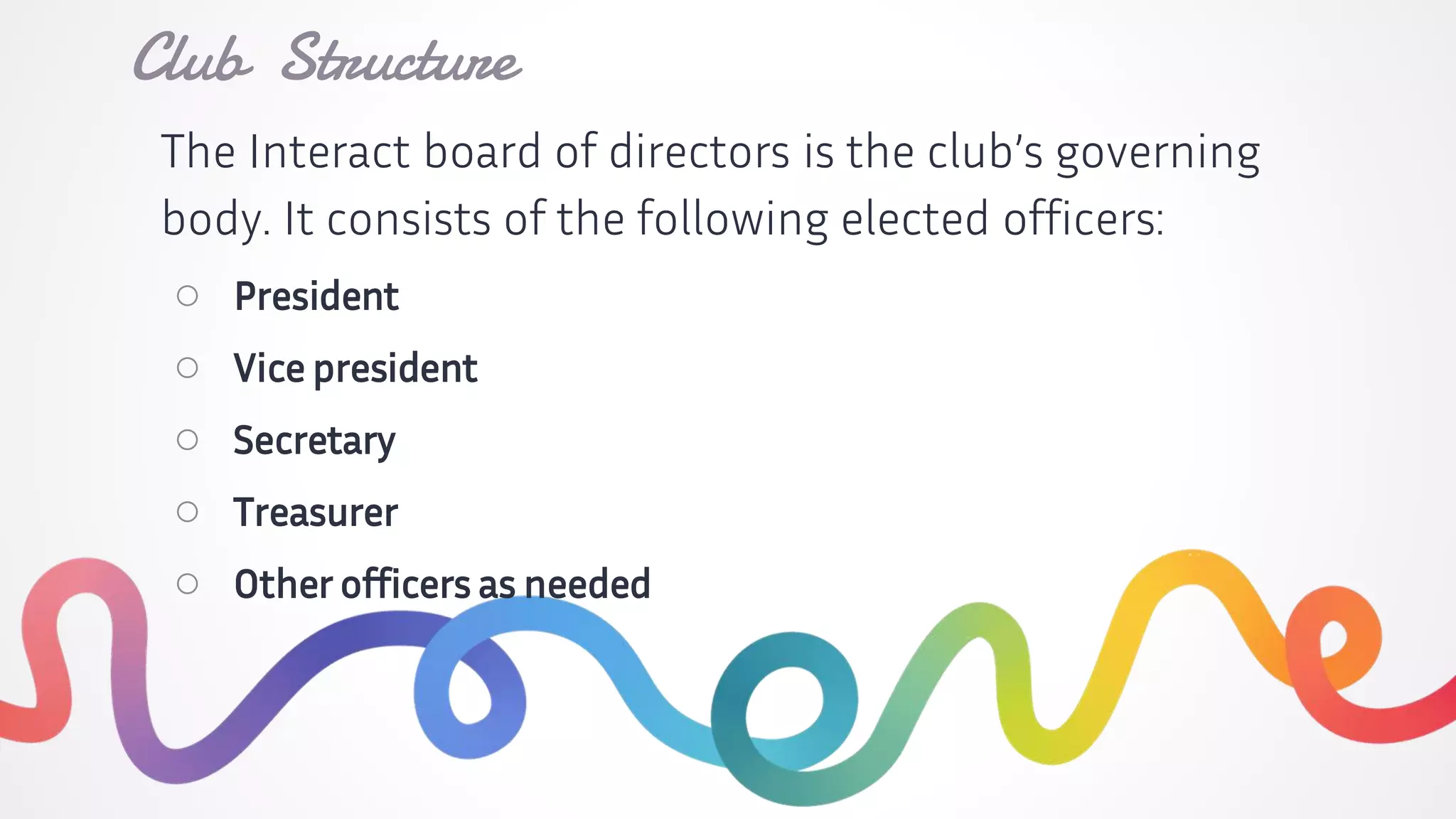 The Interact board of directors is the club’s governing
body. It consists of the following elected officers:
○ President
○ Vice president
○ Secretary
○ Treasurer
○ Other officers as needed
Club Structure
 