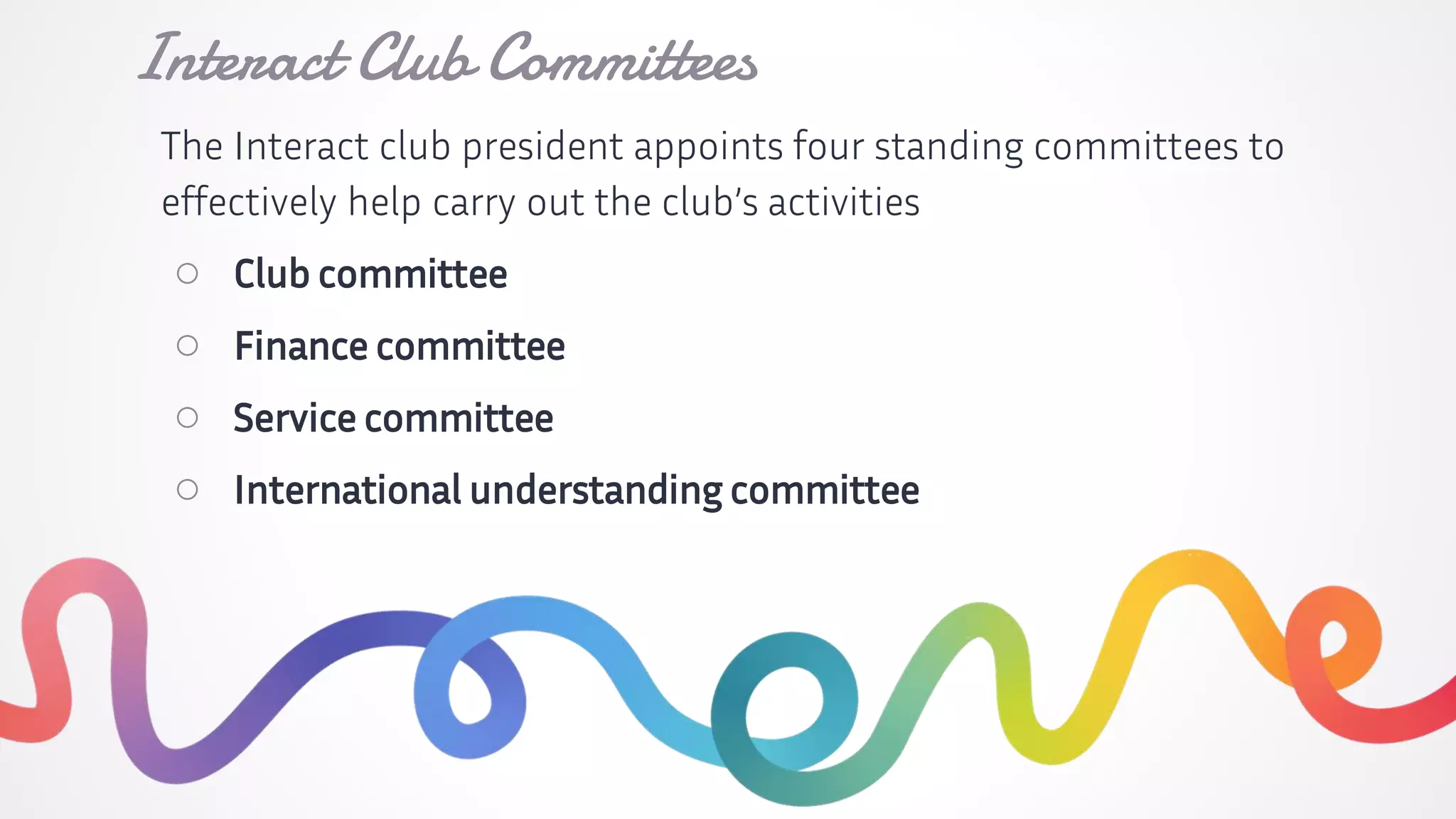 The Interact club president appoints four standing committees to
effectively help carry out the club’s activities
○ Club committee
○ Finance committee
○ Service committee
○ International understanding committee
Interact Club Committees
 