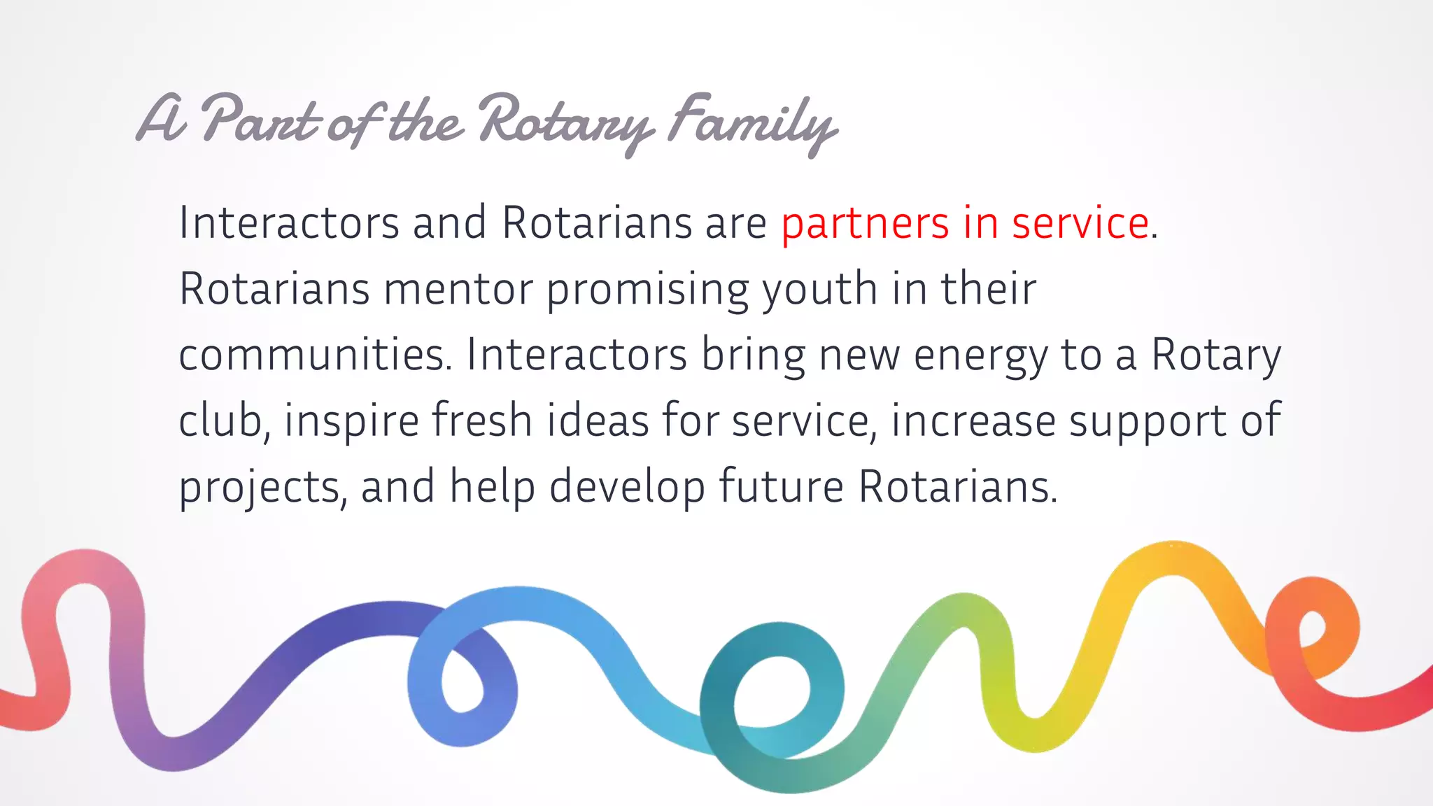 Interactors and Rotarians are partners in service.
Rotarians mentor promising youth in their
communities. Interactors bring new energy to a Rotary
club, inspire fresh ideas for service, increase support of
projects, and help develop future Rotarians.
A Part of the Rotary Family
 