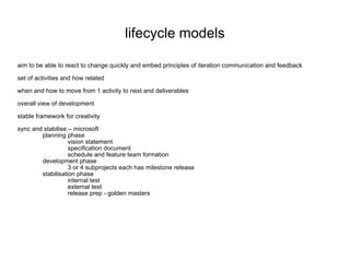 lifecycle models aim to be able to react to change quickly and embed principles of iteration communication and feedback set of activities and how related when and how to move from 1 activity to next and deliverables overall view of development stable framework for creativity sync and stabilise – microsoft planning phase vision statement specification document schedule and feature team formation development phase 3 or 4 subprojects each has milestone release stabilisation phase internal test external test release prep - golden masters 
