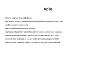 Agile eXtreme programming, ASD, Scrum early and continuous delivery of valuable sw demanding customer input often handle emergent requirements balance between flexibility and structure emphasise collaboration face-to-face communication, streamlined processes  avoid unnecessary activities - practice over process - getting work done how much field study data is needed before product development starts how much time should be spent on prototyping and getting user feedback 