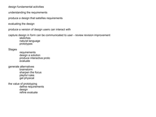 design fundamental activities understanding the requirements produce a design that satisfies requirements evaluating the design produce a version of design users can interact with capture design in form can be communicated to user - review revision improvement sketches natural language prototypes Stages requirements design a solution produce interactive proto evaluate generate alternatives brainstorm sharpen the focus playful rules get physical the value of prototyping define requirements design refine evaluate 