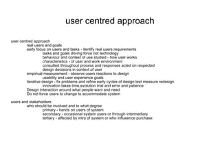 user centred approach user centred approach real users and goals early focus on users and tasks - itentify real users requirements tasks and goals driving force not technology behaviour and context of use studied - how user works characteristics - of user and work environment consulted throughout process and responses acted on respected design decisions in context of user empirical measurement - observe users reactions to design usability and user experience goals iterative design - fix problems and refine early cycles of design test measure redesign innovation takes time,evolution trial and error and patience Design interaction around what people want and need Do not force users to change to accommodate system users and stakeholders who should be involved and to what degree primary - hands on users of system secondary - occasional system users or through intermediary tertiary - affected by intro of system or who influeence purchase 