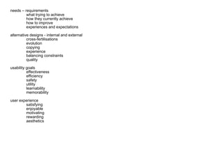 needs – requirements what trying to achieve how they currently achieve how to improve experiences and expectations alternative designs - internal and external cross-fertilisations evolution copying experience balancing constraints quality usability goals effectiveness efficiency safety utility learnability memorability user experience satisfying enjoyable motivating rewarding aesthetics 
