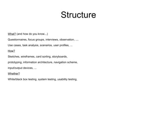 Structure What?  (and how do you know...) Questionnaires, focus groups, interviews, observation, .... Use cases, task analysis, scenarios, user profiles, ... How? Sketches, wireframes, card sorting, storyboards, prototyping, information architecture, navigation scheme, input/output devices, ... Whether? White/black box testing, system testing, usability testing, 