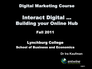 Digital Marketing Course

   Interact Digital …
Building your Online Hub
           Fall 2011

      Lynchburg College
School of Business and Economics

                        Dr Ira Kaufman


                                    ©2011
 