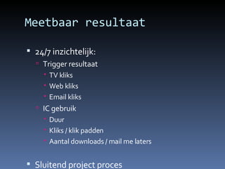 Meetbaar resultaat 24/7 inzichtelijk: Trigger resultaat TV kliks Web kliks Email kliks IC gebruik Duur Kliks / klik padden Aantal downloads / mail me laters Sluitend  project  proces 
