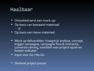 Haalbaar Ontwikkel eerst een mock-up: Op basis van bestaand materiaal of Op basis van nieuw materiaal Mock up deliverables: Vraagstuk analyse, concept, trigger campagne, campagne flow & interactie, conversie raming, voortstel voor project opzet en kosten indicatie Input voor Go / No Go Sluitend project proces 
