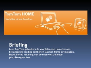 Briefing Leer TomTom gebruikers de voordelen van Home kennen, beïnvloed de houding positief en laat hen Home downloaden. Houdt hierbij rekening met de twee verschillende gebruikssegmenten. 