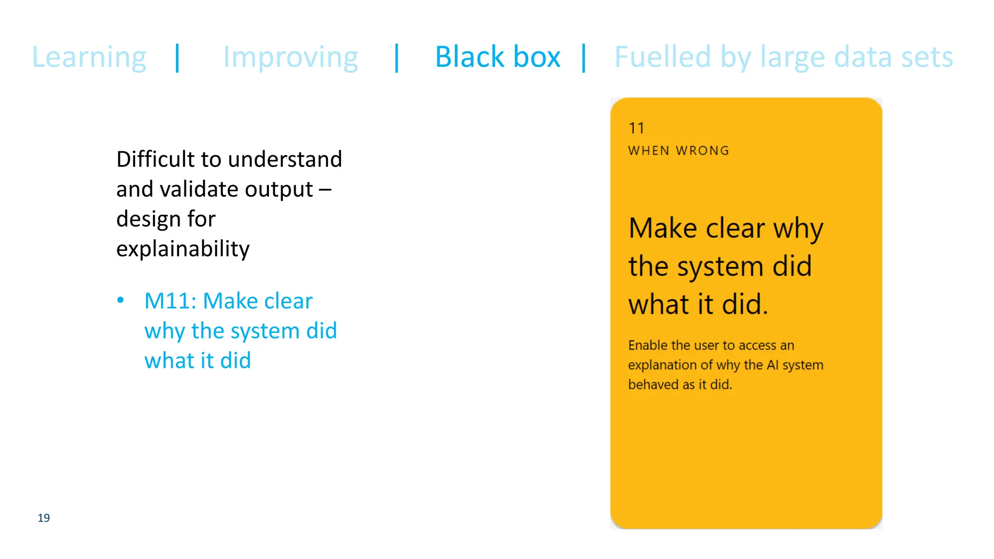 19
Difficult to understand
and validate output –
design for
explainability
• M11: Make clear
why the system did
what it did
Learning | Improving | Black box | Fuelled by large data sets
 