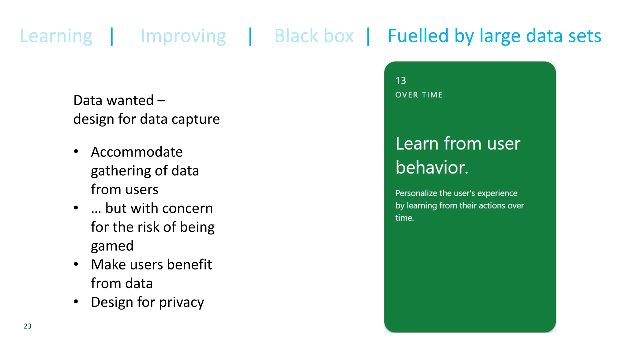 23
Data wanted –
design for data capture
• Accommodate
gathering of data
from users
• … but with concern
for the risk of being
gamed
• Make users benefit
from data
• Design for privacy
Learning | Improving | Black box | Fuelled by large data sets
 