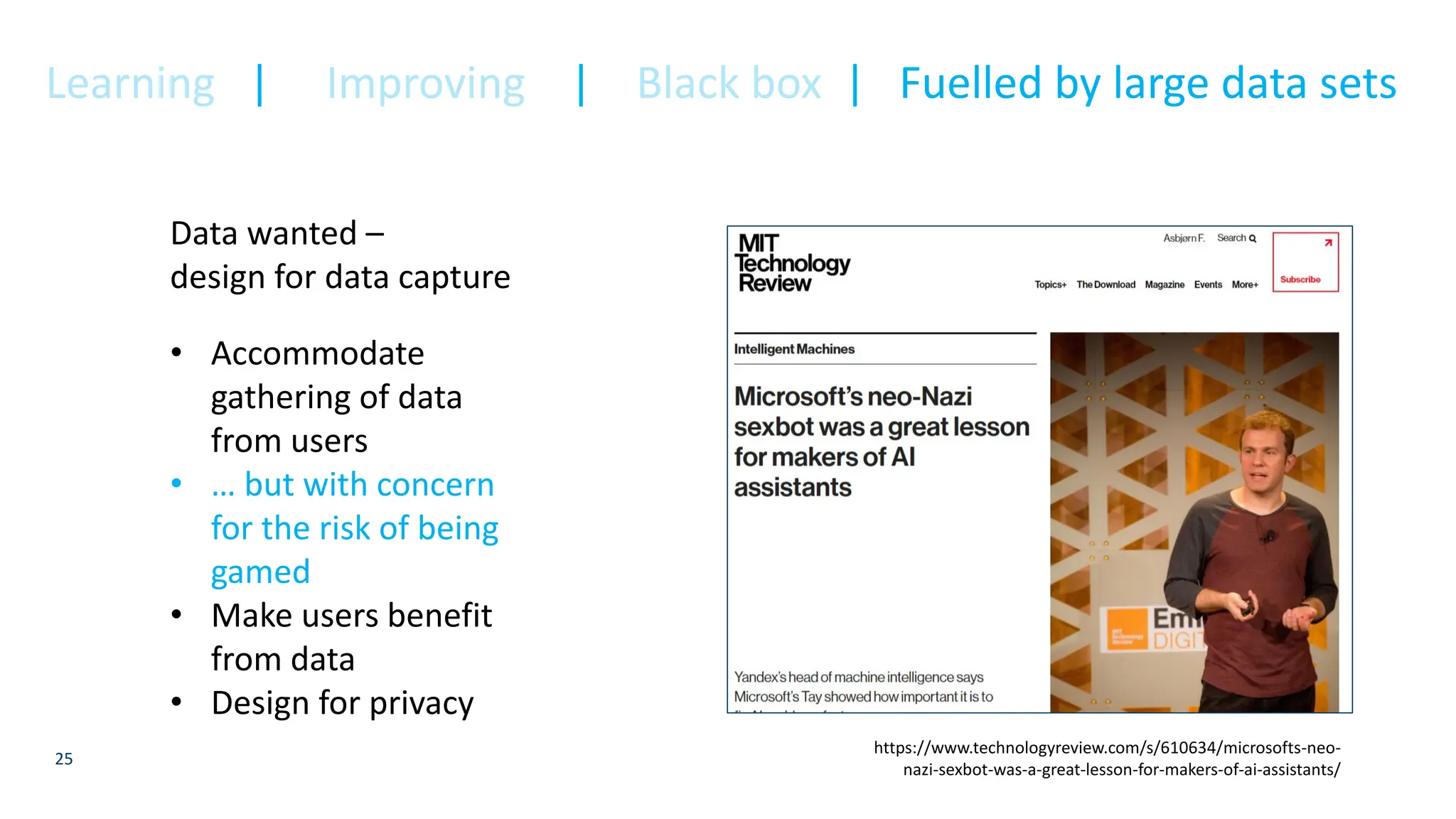 25
Data wanted –
design for data capture
• Accommodate
gathering of data
from users
• … but with concern
for the risk of being
gamed
• Make users benefit
from data
• Design for privacy
https://www.technologyreview.com/s/610634/microsofts-neo-
nazi-sexbot-was-a-great-lesson-for-makers-of-ai-assistants/
Learning | Improving | Black box | Fuelled by large data sets
 