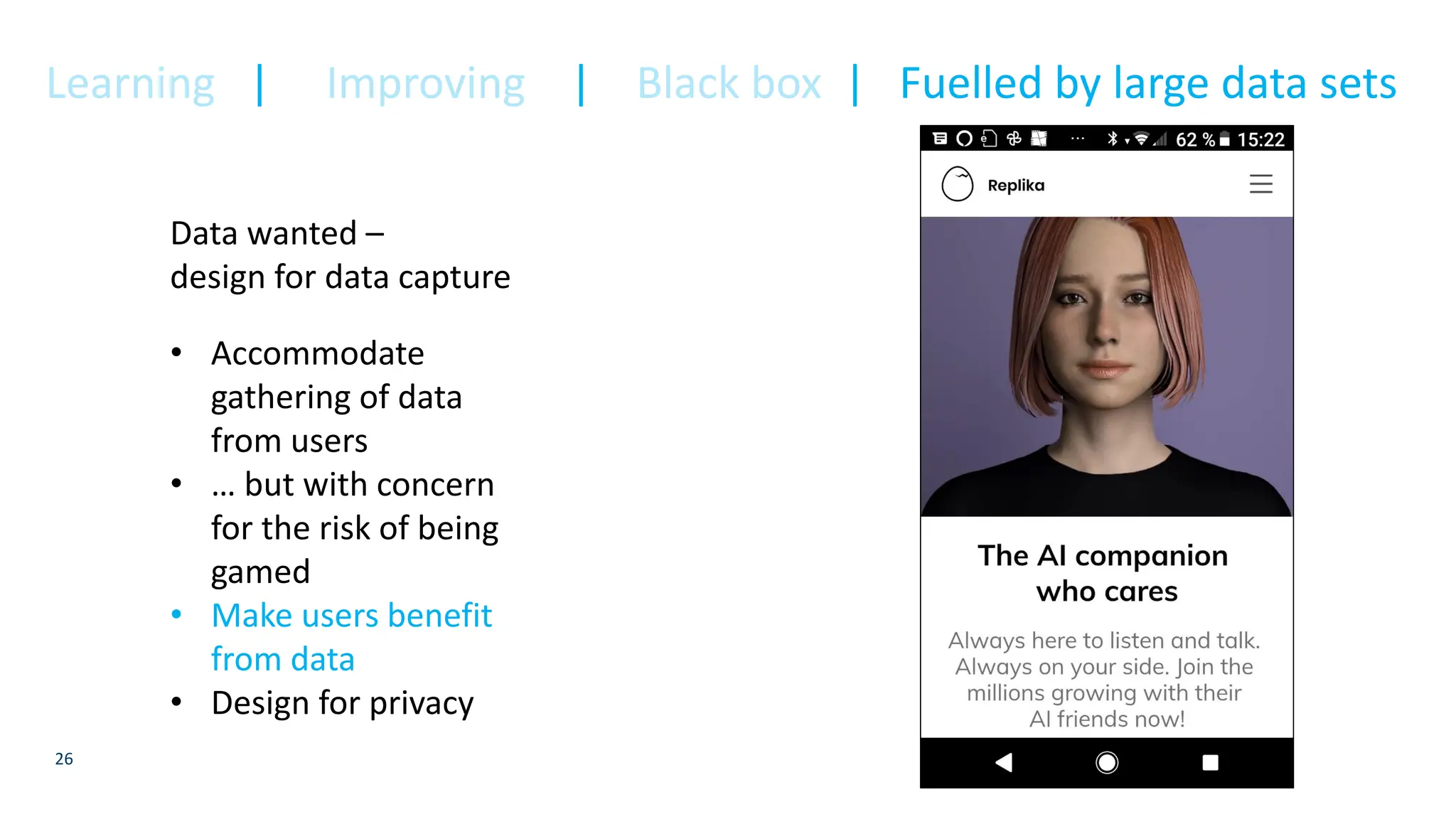 26
Data wanted –
design for data capture
• Accommodate
gathering of data
from users
• … but with concern
for the risk of being
gamed
• Make users benefit
from data
• Design for privacy
Learning | Improving | Black box | Fuelled by large data sets
 