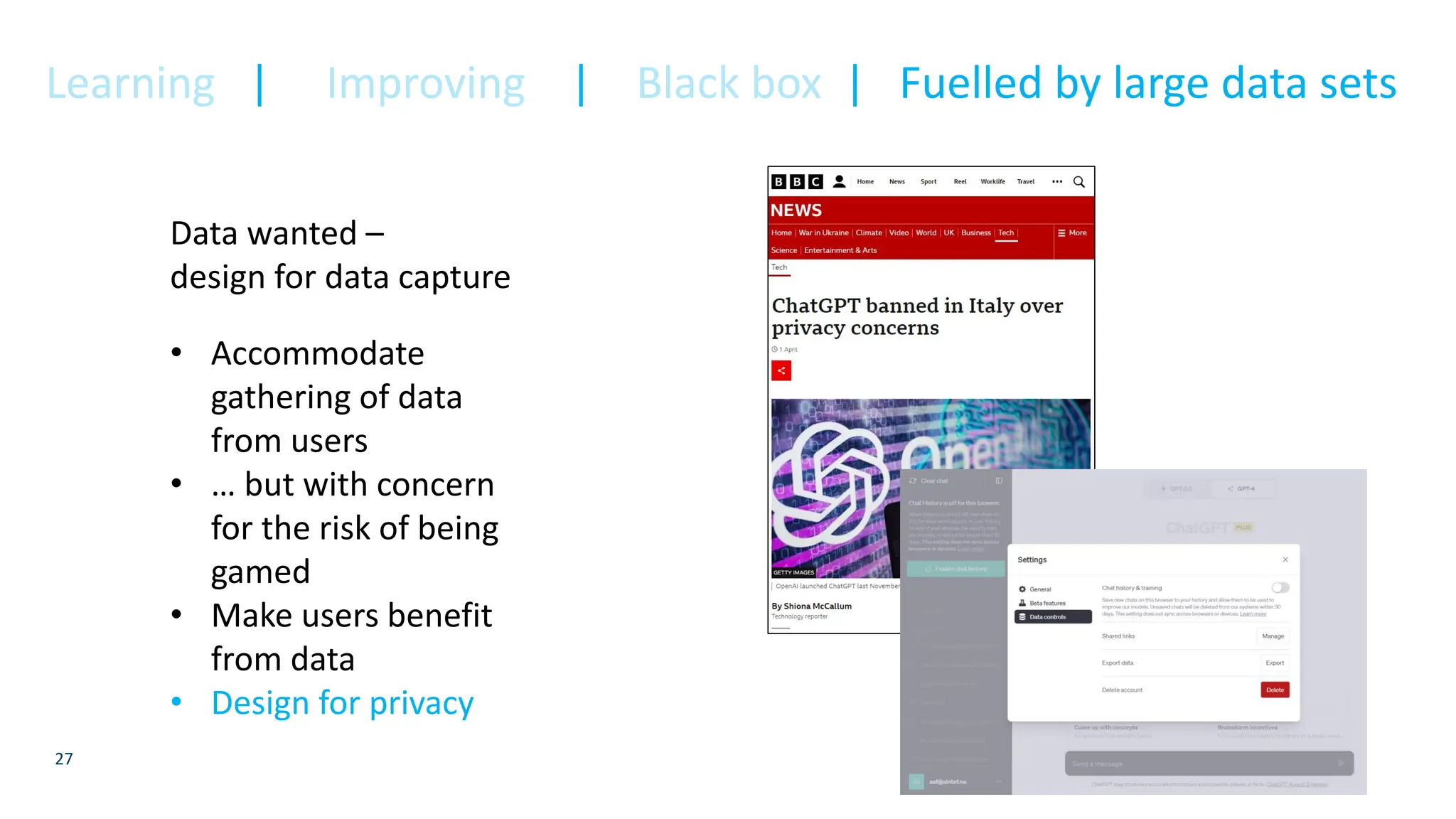27
Data wanted –
design for data capture
• Accommodate
gathering of data
from users
• … but with concern
for the risk of being
gamed
• Make users benefit
from data
• Design for privacy
Learning | Improving | Black box | Fuelled by large data sets
 