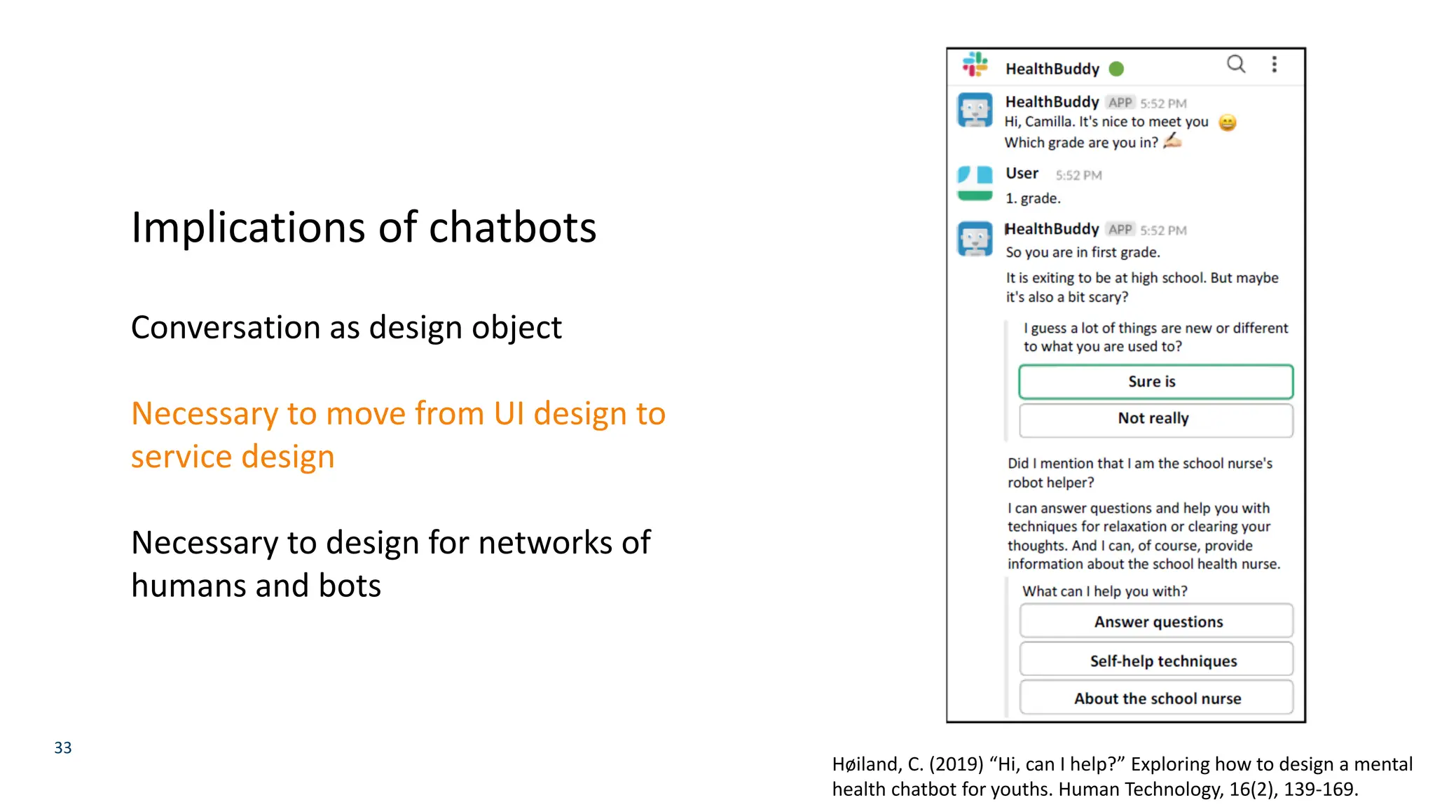 33
Høiland, C. (2019) “Hi, can I help?” Exploring how to design a mental
health chatbot for youths. Human Technology, 16(2), 139-169.
Implications of chatbots
Conversation as design object
Necessary to move from UI design to
service design
Necessary to design for networks of
humans and bots
 